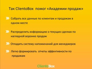 Так ClientoBox помог «Академии продаж»
Собрать все данные по клиентам и продажам в
одном месте
Отладить систему напоминаний для менеджеров
Распределить информацию о текущих сделках по
наглядной воронке продаж
Легко формировать отчеты эффективности по
продажам
 