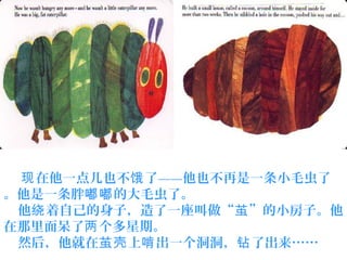 在他一点儿也不 了——他也不再是一条小毛虫了现 饿
。他是一条胖 的大毛虫了。嘟嘟
他 着自己的身子，造了一座叫做“ ”的小房子。他绕 茧
在那里面呆了 个多星期。两
然后，他就在 上 出一个洞洞， 了出来……茧壳 啃 钻
 