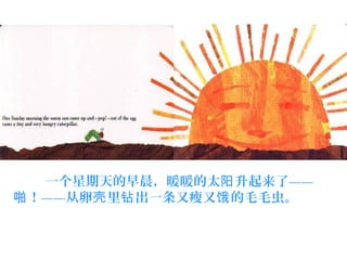     一个星期天的早晨，暖暖的太 升起来了——阳
！——从卵 里 出一条又瘦又 的毛毛虫。啪 壳 钻 饿
 
