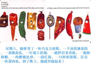 星期六，他 穿了一 巧克力蛋 ，一个冰淇淋蛋筒啃 块 糕
，一条酸黄瓜，一片瑞士 酪，一截 拉米香 ，一根棒奶 萨 肠
棒糖，一角 桃 ，一段 ，一只杯形蛋 ， 有樱 馅饼 红肠 糕 还
一 甜西瓜。到了 上，他就胃痛起来！块 晚
 