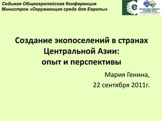 Создание экопоселений в странах
Центральной Азии:
опыт и перспективы
Мария Генина,
22 сентября 2011г.
Седьмая Общеевропейская Конференция
Министров «Окружающая среда для Европы»
 