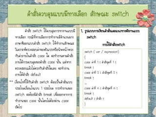 คาสั่งควบคุมแบบมีทางเลือก ลักษณะ switch
คาสั่ง switch ใช้ควบคุมการทางานแบบมี
ทางเลือก กรณีที่ทางเลือกการทางานมีจานวนมาก
ภาษาซีออกแบบคาสั่ง switch ให้ทางานลักษณะ
วิเคราะห์ตรวจสอบค่าของตัวแปรหรือนิพจน์ว่าตรง
กับค่าภายในคาสั่ง case ใด จะทางานตามคาสั่ง
ภายใต้การควบคุมของคาสั่ง case นั้น แต่หาก
ตรวจสอบแล้วไม่ตรงกับคาสั่งใดเลย จะทางาน
ภายใต้คาสั่ง default
** เงื่อนไขที่ใช้กับคาสั่ง switch ต้องเป็นคาสั่งแบบ
ประโยคเงื่อนไขแบบ 1 ประโยค การทางานของ
switch จะต้องมีคาสั่ง break เพื่อออกจากการ
ทางานของ case นั้นโดยไม่ต้องผ่าน case
ถัดไป
1. รูปแบบการเขียนคาสั่งและแนวทางผังงานแบบ
switch
การใช้คาสั่งswitch
switch ( ver / expression)
{
case ค่าที่ 1 : คาสั่งชุดที่ 1 ;
break ;
case ค่าที่ 2 : คาสั่งชุดที่ 2 ;
break ;
…
case ค่าที่ n : คาสั่งชุดที่ n ;
break ;
default : คาสั่ง ;
}
 
