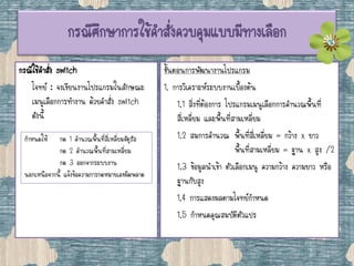 กรณีศึกษาการใช้คาสั่งควบคุมแบบมีทางเลือก
กรณีใช้คาสั่ง switch
โจทย์ : จงเขียนงานโปรแกรมในลักษณะ
เมนูเลือกการทางาน ด้วยคาสั่ง switch
ดังนี้
ขั้นตอนการพัฒนางานโปรแกรม
1. การวิเคราะห์ระบบงานเบื้องต้น
1.1 สิ่งที่ต้องการ โปรแกรมเมนูเลือกการคานวณพื้นที่
สี่เหลี่ยม และพื้นที่สามเหลี่ยม
1.2 สมการคานวณ พื้นที่สี่เหลี่ยม = กว้าง x ยาว
พื้นที่สามเหลี่ยม = ฐาน x สูง /2
1.3 ข้อมูลนาเข้า ตัวเลือกเมนู ความกว้าง ความยาว หรือ
ฐานกับสูง
1.4 การแสดงผลตามโจทย์กาหนด
1.5 กาหนดคุณสมบัติตัวแปร
กาหนดให้ กด 1 คานวณพื้นที่สี่เหลี่ยมจัตุรัส
กด 2 คานวณพื้นที่สามเหลี่ยม
กด 3 ออกจากระบบงาน
นอกเหนือจากนี้ แจ้งข้อความการกดหมายเลขผิดพลาด
 