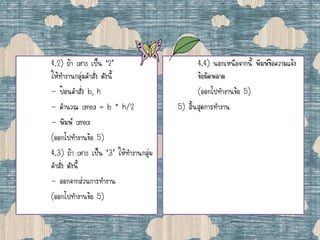 4.2) ถ้า ans เป็น ‘2’
ให้ทางานกลุ่มคาสั่ง ดังนี้
- ป้อนคาสั่ง b, h
- คานวณ area = b * h/2
- พิมพ์ area
(ออกไปทางานข้อ 5)
4.3) ถ้า ans เป็น ‘3’ ให้ทางานกลุ่ม
คาสั่ง ดังนี้
- ออกจากส่วนการทางาน
(ออกไปทางานข้อ 5)
4.4) นอกเหนือจากนี้ พิมพ์ข้อความแจ้ง
ข้อผิดพลาด
(ออกไปทางานข้อ 5)
5) สิ้นสุดการทางาน
 