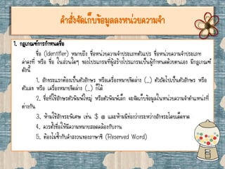 คาสั่งจัดเก็บข้อมูลลงหน่วยความจา
1. กฎเกณฑ์การกาหนดชื่อ
ชื่อ (Identifier) หมายถึง ชื่อหน่วยความจาประเภทตัวแปร ชื่อหน่วยความจาประเภท
ค่าคงที่ หรือ ชื่อ ในส่วนใดๆ ของโปรแกรมที่ผู้สร้างโปรแกรมเป็นผู้กาหนดด้วยตนเอง มีกฎเกณฑ์
ดังนี้
1. อักขระแรกต้องเป็นตัวอักษร หรือเครื่องหมายขีดล่าง (_) ตัวถัดไปเป็นตัวอักษร หรือ
ตัวเลข หรือ เครื่องหมายขีดล่าง (_) ก็ได้
2. ชื่อที่ใช้อักษรตัวพิมพ์ใหญ่ หรือตัวพิมพ์เล็ก จะจัดเก็บข้อมูลในหน่วยความจาตาแหน่งที่
ต่างกัน
3. ห้ามใช้อักขระพิเศษ เช่น $ @ และห้ามมีช่องว่างระหว่างอักขระโดยเด็ดขาด
4. ควรตั้งชื่อให้มีความหมายสอดคล้องกับงาน
5. ต้องไม่ซ้ากับคาสงวนของภาษาซี (Reserved Word)
 