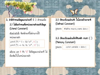 3. คาสั่งกาหนดข้อมูลแบบค่าคงที่ มี 3 ลักษณะคือ
3.1 ไม่ต้องกาหนดชื่อหน่วยความจารองรับข้อมูล
(Literal Constant)
ตัวอย่างคาสั่ง พิมพ์ค่าคงที่ไม่ผ่านการใช้
หน่วยความจา
อธิบาย เลข 4 กับ ‘c’ คือข้อมูลแบบค่าคงที่ ไม่
ต้องจัดเก็บในหน่วยความจา
3.2 เขียนบริเวณส่วนหัว ในโครงสร้างภาษาซี
(Defined Constant)
รูปแบบ
3.3 เขียนบริเวณส่วนฟังก์ชันหลัก main ( )
(Memory Constant)
รูปแบบ
printf (“2 * 2 = %d n” , 4 ) ;
printf (“c => %c %c n” , ‘c’ ) ;
#define macro_name data ;
const variable = data ;
 