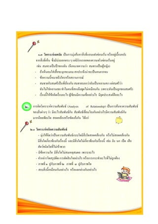 ๑.๓ วิเคราะห์เลศนัย เป็นการมุ่งค้นหาสิ่งที่แอบแฝงซ่อนเร้น หรืออยู่เบื้องหลัง
จากสิ่งที่เห็น ซึ่งมีบ่งบอกตรง ๆ แต่มีร่องรอยของความจริงซ่อนเร้นอยู่
เช่น สมทรงเป็นป้ าของฉัน (จึงหมายความว่า สมทรงเป็นผู้หญิง)
- ถ้าเห็นคนใส่เสื้อขะมุกขะมอม สกปรกจึงน่าจะเป็นคนยากจน
- ข้อความนี้หมายถึงใครหรือสถานการณ์
- สมชายกับสมศรีเป็นพี่น้องกัน สมชายบอกว่าฉันเป็นหลานเขา แต่สมศรีว่า
ฉันไม่ใช่หลานเธอ ทาไมคนที่สองจึงพูดไม่เหมือนกัน (เพราะฉันเป็นลูกของสมศรี)
- เรื่องนี้ให้ข้อคิดเรื่องอะไร ผู้เขียนมีความเชื่ออย่างไร มีจุดประสงค์คืออะไร
การคิดวิเคราะห์ความสัมพันธ์ (Analysis of Relationship) เป็นการค้นหาความสัมพันธ์
ของสิ่งต่างๆ ว่า มีอะไรสัมพันธ์กัน สัมพันธ์เชื่อมโยงกันอย่างไรมีความสัมพันธ์กัน
มากน้อยเพียงใด สอดคล้องหรือขัดแย้งกัน ได้แก่
๒.๑ วิเคราะห์ชนิดความสัมพันธ์
- มุ่งให้คิดว่าเป็นความสัมพันธ์แบบใดมีสิ่งใดสอดคล้องกัน หรือไม่สอดคล้องกัน
มีสิ่งใดเกี่ยวข้องกับเรื่องนี้ และมีสิ่งใดไม่เกี่ยวข้องกับเรื่องนี้ เช่น ลิง นก เป็ด เสือ
สัตว์ชนิดใดที่ไม่เข้าพวก
- มีข้อความใด มีสิ่งใดไม่สมเหตุสมผล เพราะอะไร
- คากล่าวใดสรุปผิด การตัดสินใจอย่างไร หรือการกระทาอะไรที่ไม่ถูกต้อง
- ภาพที่ ๑ คู่กับภาพที่ ๒ ภาพที่ ๓ คู่กับภาพใด
- สองสิ่งนี้เหมือนกันอย่างไร หรือแตกต่างกันอย่างไร
๒.
 
