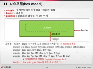 ㈜유미테크12㈜유미테크 웹 표준 (XHTML + CSS)
11. 박스모델(box model)
 margin : 경계선밖에서 최종경계선까지의 여백
 border : 경계선
 padding : 컨텐츠와 경계선 사이의 여백
Content
padding
border
margin
표현법) margin : 10px; (상하좌우 모든 10px의 여백을 줌) ※ padding 동일
margin-top: 10px, margin-left:10px, margin-right:10px, margin-bottom:10px;
margin : 10px 0px; (상하 10px, 좌우 0px)
margin : 10px 0px 5px (상 10px, 좌우 0px, 하 5px)
margin : 10px 2px 5px 6px (상 10px, 우 2px, 하 5px, 좌 6px;)
 시계방향으로 적용됨 (top right bottom let )
border : 10px solid gray (10px의 일자 회색 경계선)
 