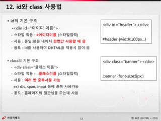 ㈜유미테크13㈜유미테크 웹 표준 (XHTML + CSS)
12. id와 class 사용법
 id의 기본 구조
-<div id=“아이디 이름”>
- 스타일 적용 : #아이디이름 {스타일입력}
- 사용 : 동일 본문 내에서 한번만 사용할 때 씀
- 용도 : id를 사용하여 DHTML을 적용시 많이 씀
 class의 기본 구조
- <div class=“클래스 이름”>
- 스타일 적용 : .클래스이름 {스타일입력}
- 사용 : 여러 번 중복사용 가능
ex) div, span, input 등에 중복 사용가능
- 용도 : 홈페이지의 일관성을 주는데 사용
<div id=“header”></div>
#header {width:100px…}
<div class=“banner”></div>
.banner {font-size:9px;}
 