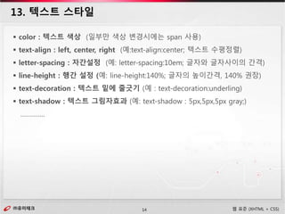㈜유미테크14㈜유미테크 웹 표준 (XHTML + CSS)
13. 텍스트 스타일
 color : 텍스트 색상 (일부만 색상 변경시에는 span 사용)
 text-align : left, center, right (예:text-align:center; 텍스트 수평정렬)
 letter-spacing : 자간설정 (예: letter-spacing:10em; 글자와 글자사이의 간격)
 line-height : 행간 설정 (예: line-height:140%; 글자의 높이간격, 140% 권장)
 text-decoration : 텍스트 밑에 줄긋기 (예 : text-decoration:underling)
 text-shadow : 텍스트 그림자효과 (예: text-shadow : 5px,5px,5px gray;)
…………..
 