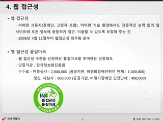 ㈜유미테크5㈜유미테크 웹 표준 (XHTML + CSS)
 웹 접근성
- 어떠한 사용자(장애인, 고령자 포함), 어떠한 기술 환경에서도 전문적인 능력 없이 웹
사이트에 모든 정보에 동등하게 접근. 이용할 수 있도록 보장해 주는 것
- 2008년 4월 11월부터 웹접근성 의무화 준수
 웹 접근성 품질마크
- 웹 접근성 수준을 인정하는 품질마크를 부여하는 인증제도
- 인증기관 : 한국정보화진흥원
- 수수료 : 인증심사 : 2,000,000 (공공기관, 비영리장애인민간 단체 : 1,000,000)
갱신, 재심사 : 800,000 (공공기관, 비영리장애인 민간단체 : 400,000)
4. 웹 접근성
 