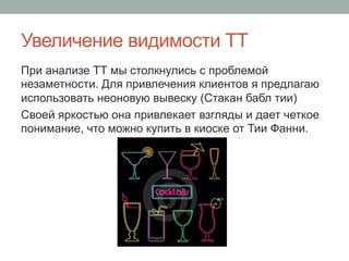 Увеличение видимости ТТ
При анализе ТТ мы столкнулись с проблемой
незаметности. Для привлечения клиентов я предлагаю
использовать неоновую вывеску (Стакан бабл тии)
Своей яркостью она привлекает взгляды и дает четкое
понимание, что можно купить в киоске от Тии Фанни.
 