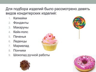 Для подбора изделий было рассмотрено девять
видов кондитерских изделий:
1.  Капкейки
2.  Фонданты
3.  Макаруны
4.  Кейк-попс
5.  Печенья
6.  Леденцы
7.  Мармелад
8.  Пончики
9.  Шоколад ручной работы
 