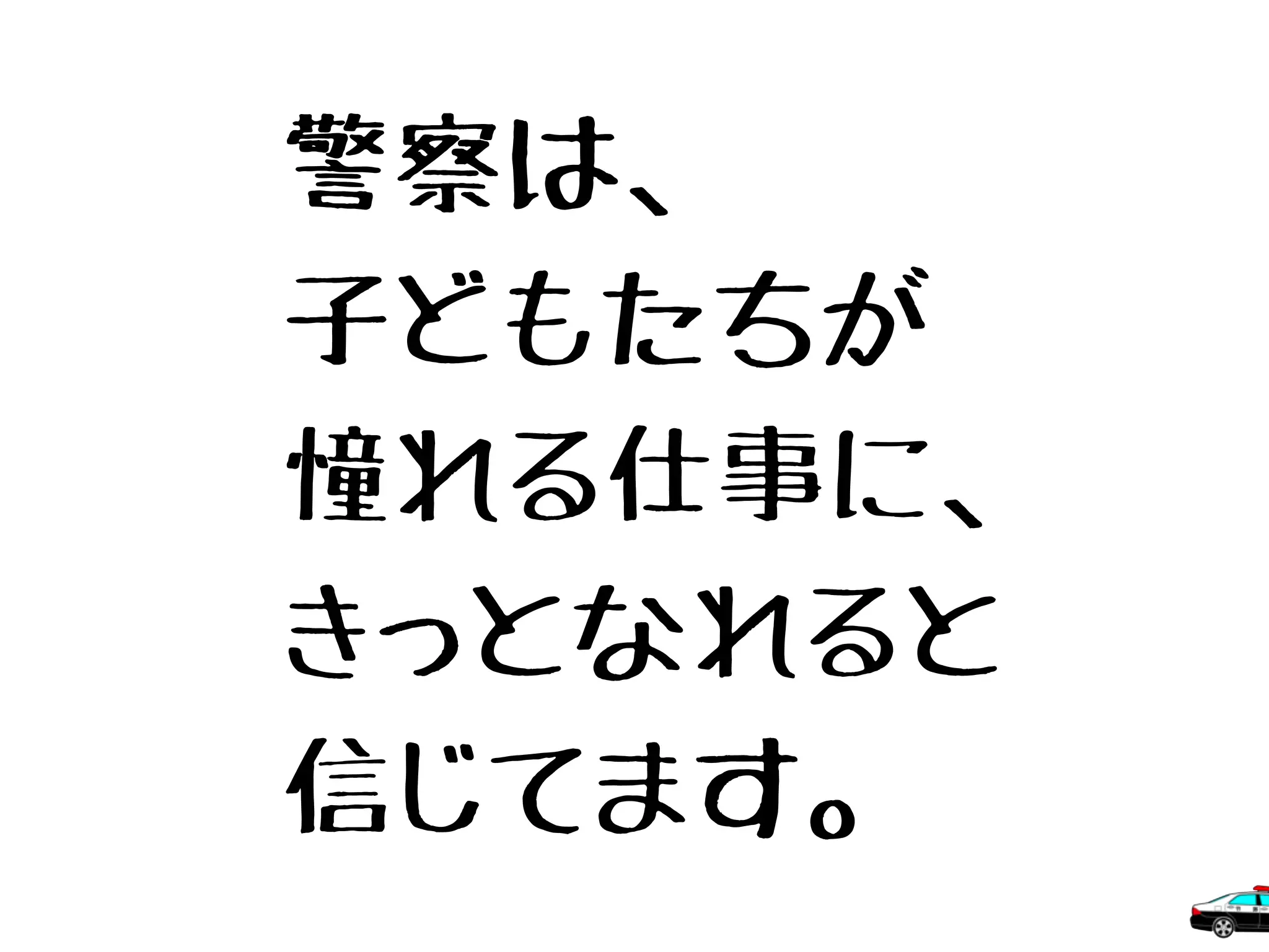 警察は、
子どもたちが
憧れる仕事に、
きっとなれると
信じてます。
 