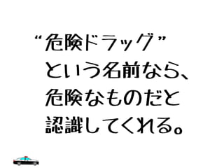 “危険ドラッグ”
　という名前なら、
　危険なものだと
　認識してくれる。
 