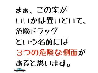 まぁ、この案が
いいかは置いといて、
危険ドラッグ
という名前には
３つの危険な側面が
あると思います。
 