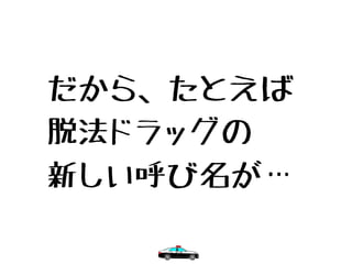 だから、たとえば
脱法ドラッグの
新しい呼び名が…
 