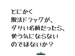とにかく
脱法ドラッグが、
ダサい名前だったら、
使う気にならない
のではないか？
 