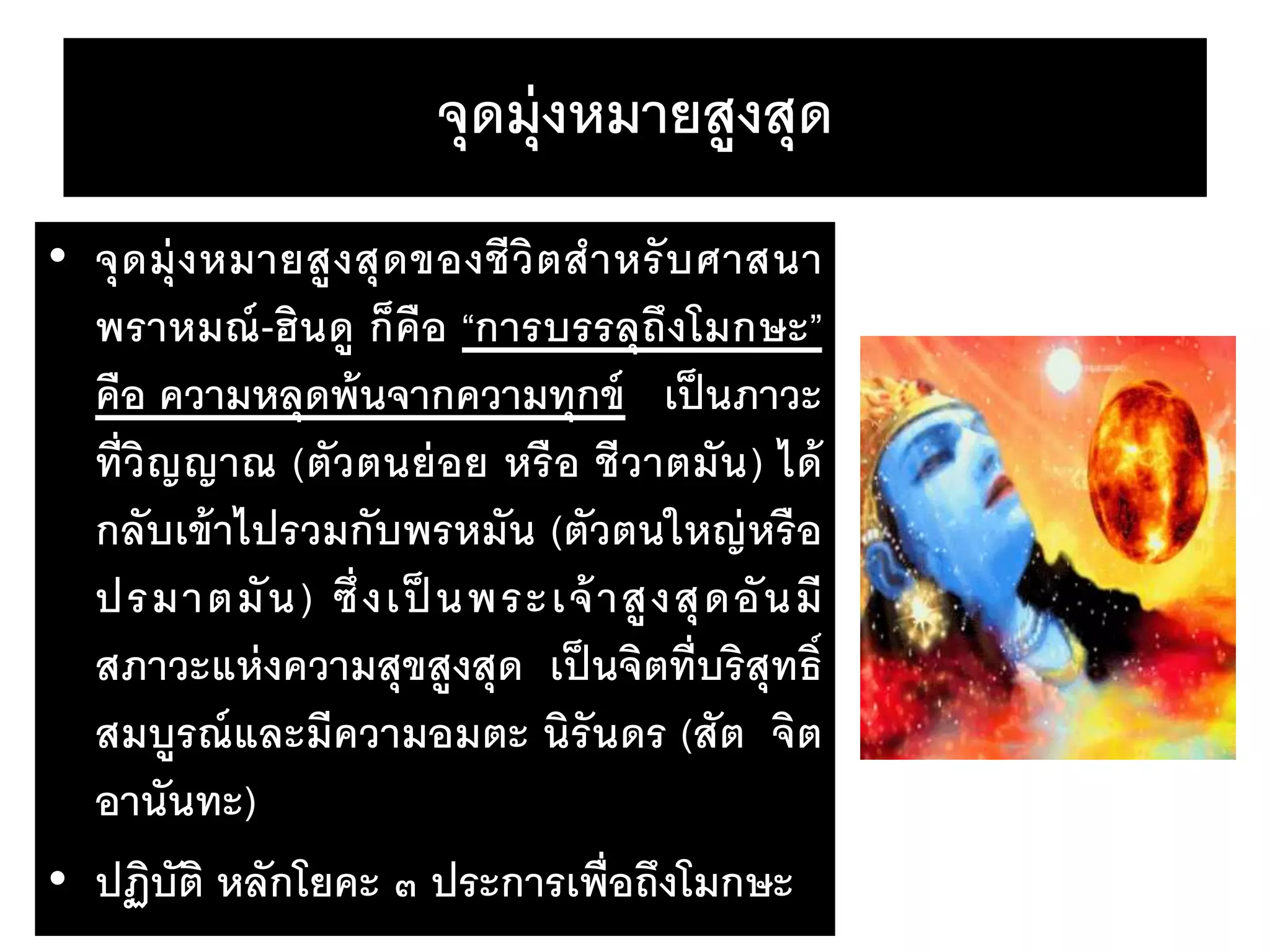 จุดมุ่งหมายสูงสุด
• จุดมุ่งหมายสูงสุดของชีวิตสาหรับศาสนา
พราหมณ์-ฮินดู ก็คือ “การบรรลุถึงโมกษะ”
คือ ความหลุดพ้นจากความทุกข์ เป็นภาวะ
ที่วิญญาณ (ตัวตนย่อย หรือ ชีวาตมัน) ได้
กลับเข้าไปรวมกับพรหมัน (ตัวตนใหญ่หรือ
ปรมาตมัน) ซึ่งเป็ นพระเจ้าสูงสุดอันมี
สภาวะแห่งความสุขสูงสุด เป็นจิตที่บริสุทธิ์
สมบูรณ์และมีความอมตะ นิรันดร (สัต จิต
อานันทะ)
• ปฏิบัติ หลักโยคะ ๓ ประการเพื่อถึงโมกษะ
 