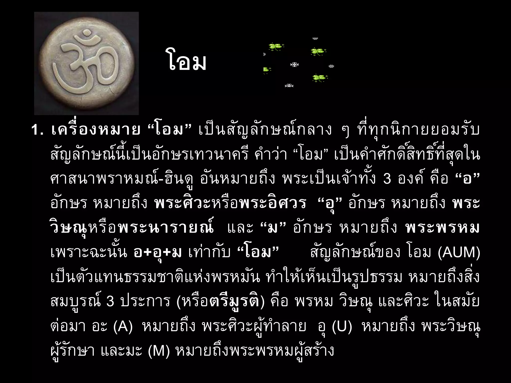 โอม
1. เครื่องหมาย “โอม” เป็นสัญลักษณ์กลาง ๆ ที่ทุกนิกายยอมรับ
สัญลักษณ์นี้เป็นอักษรเทวนาครี คาว่า “โอม” เป็นคาศักดิ์สิทธิ์ที่สุดใน
ศาสนาพราหมณ์-ฮินดู อันหมายถึง พระเป็นเจ้าทั้ง 3 องค์ คือ “อ”
อักษร หมายถึง พระศิวะหรือพระอิศวร “อุ” อักษร หมายถึง พระ
วิษณุหรือพระนารายณ์ และ “ม” อักษร หมายถึง พระพรหม
เพราะฉะนั้น อ+อุ+ม เท่ากับ “โอม” สัญลักษณ์ของ โอม (AUM)
เป็นตัวแทนธรรมชาติแห่งพรหมัน ทาให้เห็นเป็นรูปธรรม หมายถึงสิ่ง
สมบูรณ์ 3 ประการ (หรือตรีมูรติ) คือ พรหม วิษณุ และศิวะ ในสมัย
ต่อมา อะ (A) หมายถึง พระศิวะผู้ทาลาย อุ (U) หมายถึง พระวิษณุ
ผู้รักษา และมะ (M) หมายถึงพระพรหมผู้สร้าง
 
