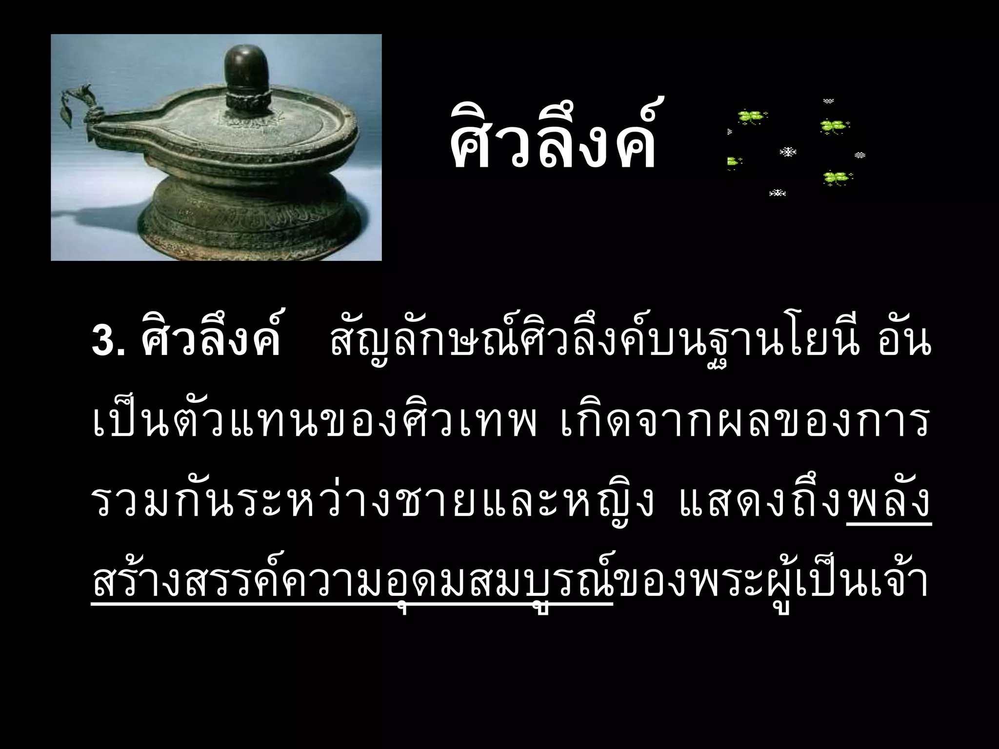 ศิวลึงค์
3. ศิวลึงค์ สัญลักษณ์ศิวลึงค์บนฐานโยนี อัน
เป็นตัวแทนของศิวเทพ เกิดจากผลของการ
รวมกันระหว่างชายและหญิง แสดงถึงพลัง
สร้างสรรค์ความอุดมสมบูรณ์ของพระผู้เป็นเจ้า
 
