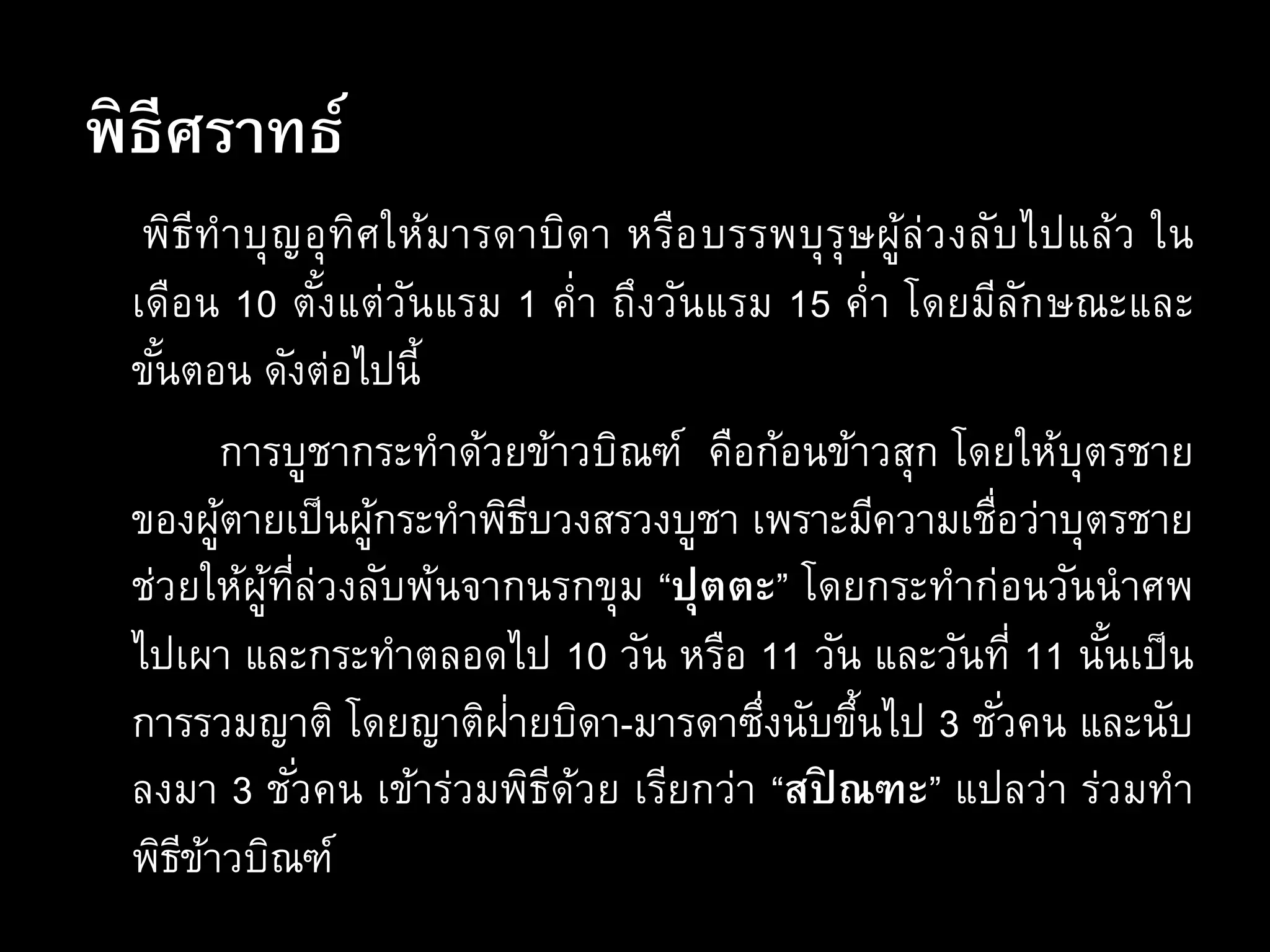 พิธีศราทธ์
พิธีทาบุญอุทิศให้มารดาบิดา หรือบรรพบุรุษผู้ล่วงลับไปแล้ว ใน
เดือน 10 ตั้งแต่วันแรม 1 ค่า ถึงวันแรม 15 ค่า โดยมีลักษณะและ
ขั้นตอน ดังต่อไปนี้
การบูชากระทาด้วยข้าวบิณฑ์ คือก้อนข้าวสุก โดยให้บุตรชาย
ของผู้ตายเป็นผู้กระทาพิธีบวงสรวงบูชา เพราะมีความเชื่อว่าบุตรชาย
ช่วยให้ผู้ที่ล่วงลับพ้นจากนรกขุม “ปุตตะ” โดยกระทาก่อนวันนาศพ
ไปเผา และกระทาตลอดไป 10 วัน หรือ 11 วัน และวันที่ 11 นั้นเป็น
การรวมญาติ โดยญาติฝ่ายบิดา-มารดาซึ่งนับขึ้นไป 3 ชั่วคน และนับ
ลงมา 3 ชั่วคน เข้าร่วมพิธีด้วย เรียกว่า “สปิ ณฑะ” แปลว่า ร่วมทา
พิธีข้าวบิณฑ์
 