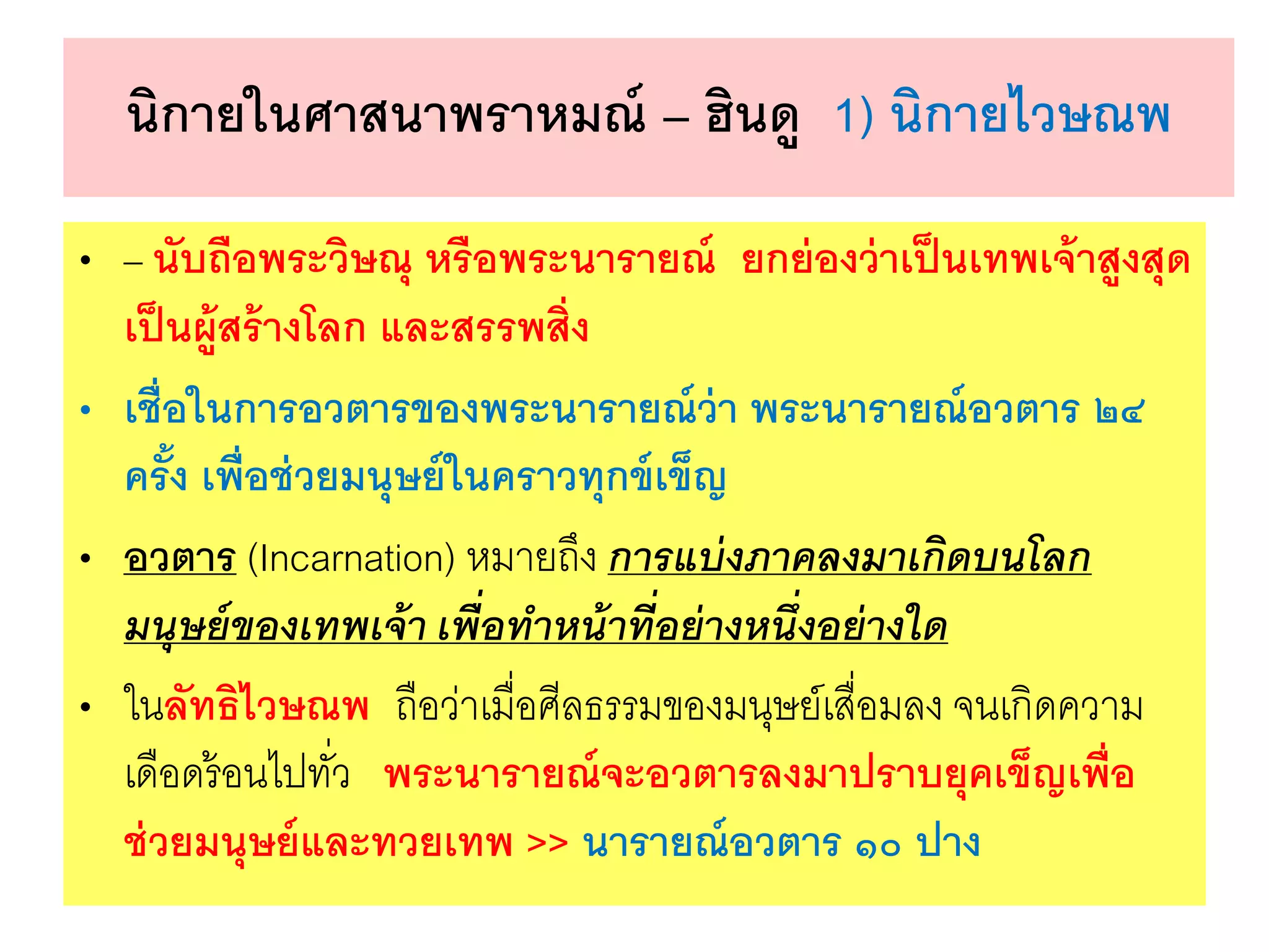 นิกายในศาสนาพราหมณ์ – ฮินดู 1) นิกายไวษณพ
• – นับถือพระวิษณุ หรือพระนารายณ์ ยกย่องว่าเป็นเทพเจ้าสูงสุด
เป็นผู้สร้างโลก และสรรพสิ่ง
• เชื่อในการอวตารของพระนารายณ์ว่า พระนารายณ์อวตาร ๒๔
ครั้ง เพื่อช่วยมนุษย์ในคราวทุกข์เข็ญ
• อวตาร (Incarnation) หมายถึง การแบ่งภาคลงมาเกิดบนโลก
มนุษย์ของเทพเจ้า เพื่อทาหน้าที่อย่างหนึ่งอย่างใด
• ในลัทธิไวษณพ ถือว่าเมื่อศีลธรรมของมนุษย์เสื่อมลง จนเกิดความ
เดือดร้อนไปทั่ว พระนารายณ์จะอวตารลงมาปราบยุคเข็ญเพื่อ
ช่วยมนุษย์และทวยเทพ >> นารายณ์อวตาร ๑๐ ปาง
 