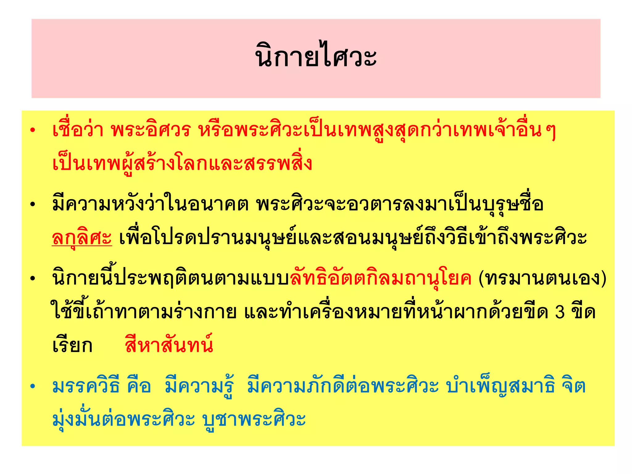 นิกายไศวะ
• เชื่อว่า พระอิศวร หรือพระศิวะเป็นเทพสูงสุดกว่าเทพเจ้าอื่นๆ
เป็นเทพผู้สร้างโลกและสรรพสิ่ง
• มีความหวังว่าในอนาคต พระศิวะจะอวตารลงมาเป็นบุรุษชื่อ
ลกุลิศะ เพื่อโปรดปรานมนุษย์และสอนมนุษย์ถึงวิธีเข้าถึงพระศิวะ
• นิกายนี้ประพฤติตนตามแบบลัทธิอัตตกิลมถานุโยค (ทรมานตนเอง)
ใช้ขี้เถ้าทาตามร่างกาย และทาเครื่องหมายที่หน้าผากด้วยขีด 3 ขีด
เรียก สีหาสันทน์
• มรรควิธี คือ มีความรู้ มีความภักดีต่อพระศิวะ บาเพ็ญสมาธิ จิต
มุ่งมั่นต่อพระศิวะ บูชาพระศิวะ
 