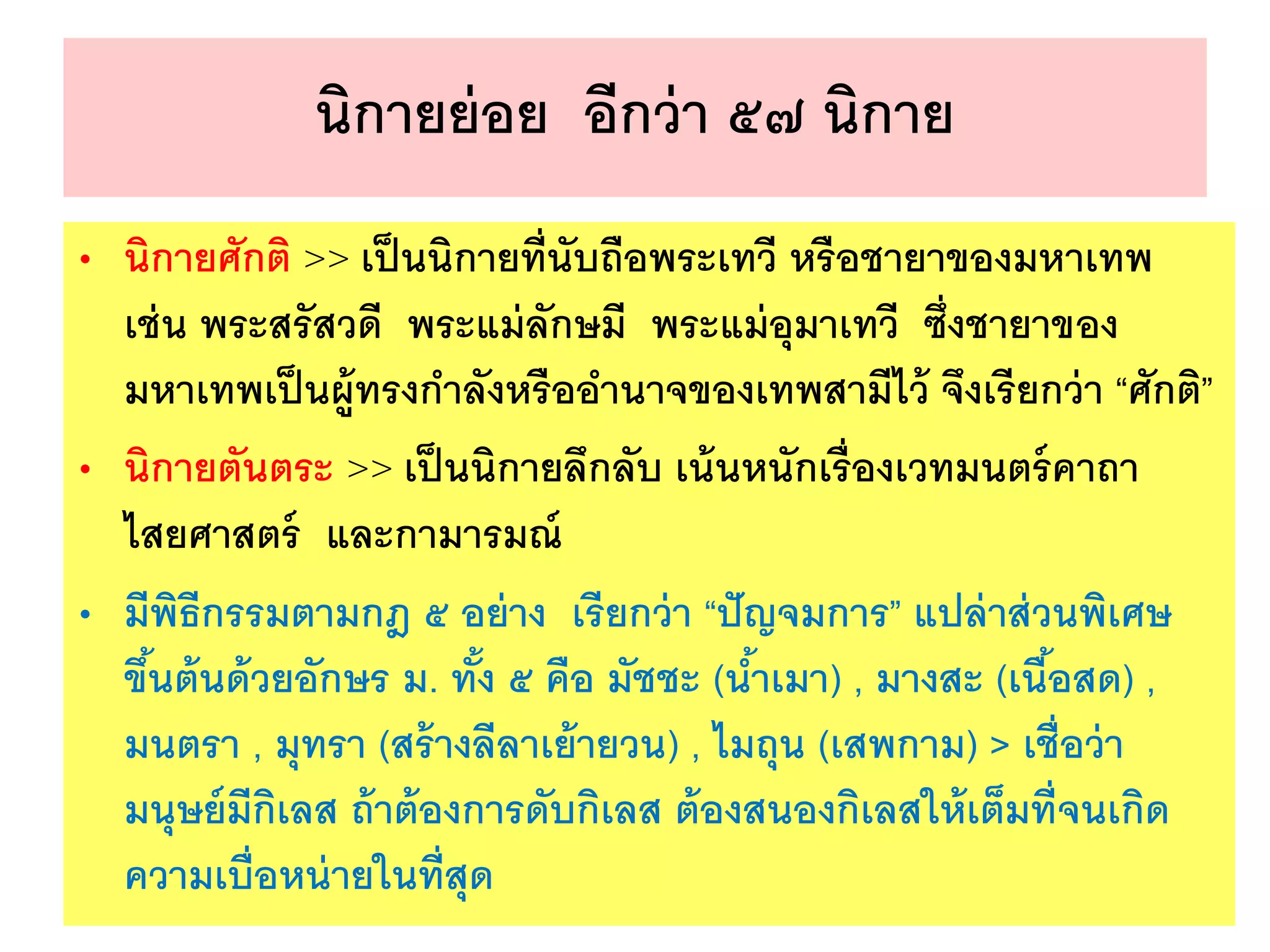 นิกายย่อย อีกว่า ๕๗ นิกาย
• นิกายศักติ >> เป็นนิกายที่นับถือพระเทวี หรือชายาของมหาเทพ
เช่น พระสรัสวดี พระแม่ลักษมี พระแม่อุมาเทวี ซึ่งชายาของ
มหาเทพเป็นผู้ทรงกาลังหรืออานาจของเทพสามีไว้ จึงเรียกว่า “ศักติ”
• นิกายตันตระ >> เป็นนิกายลึกลับ เน้นหนักเรื่องเวทมนตร์คาถา
ไสยศาสตร์ และกามารมณ์
• มีพิธีกรรมตามกฎ ๕ อย่าง เรียกว่า “ปัญจมการ” แปล่าส่วนพิเศษ
ขึ้นต้นด้วยอักษร ม. ทั้ง ๕ คือ มัชชะ (น้าเมา) , มางสะ (เนื้อสด) ,
มนตรา , มุทรา (สร้างลีลาเย้ายวน) , ไมถุน (เสพกาม) > เชื่อว่า
มนุษย์มีกิเลส ถ้าต้องการดับกิเลส ต้องสนองกิเลสให้เต็มที่จนเกิด
ความเบื่อหน่ายในที่สุด
 