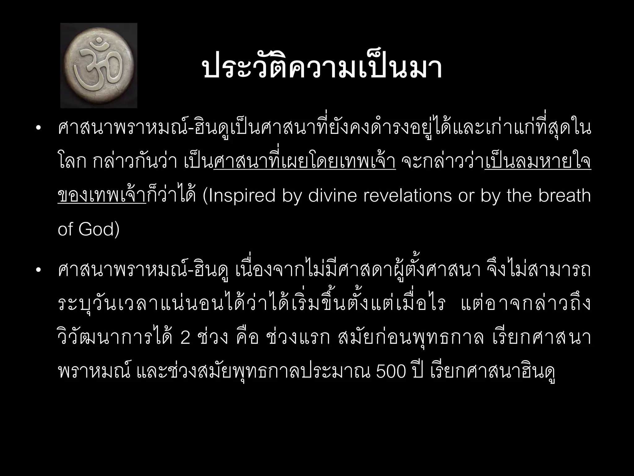 • ศาสนาพราหมณ์-ฮินดูเป็นศาสนาที่ยังคงดารงอยู่ได้และเก่าแก่ที่สุดใน
โลก กล่าวกันว่า เป็นศาสนาที่เผยโดยเทพเจ้า จะกล่าวว่าเป็นลมหายใจ
ของเทพเจ้าก็ว่าได้ (Inspired by divine revelations or by the breath
of God)
• ศาสนาพราหมณ์-ฮินดู เนื่องจากไม่มีศาสดาผู้ตั้งศาสนา จึงไม่สามารถ
ระบุวันเวลาแน่นอนได้ว่าได้เริ่มขึ้นตั้งแต่เมื่อไร แต่อาจกล่าวถึง
วิวัฒนาการได้ 2 ช่วง คือ ช่วงแรก สมัยก่อนพุทธกาล เรียกศาสนา
พราหมณ์ และช่วงสมัยพุทธกาลประมาณ 500 ปี เรียกศาสนาฮินดูฮินดู
ประวัติความเป็นมา
 
