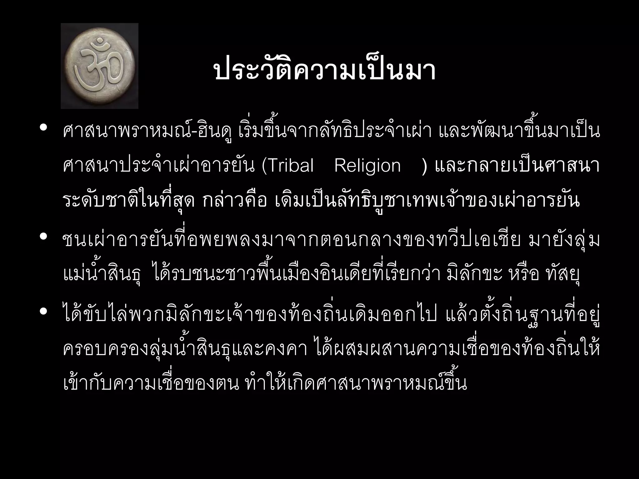 • ศาสนาพราหมณ์-ฮินดู เริ่มขึ้นจากลัทธิประจาเผ่า และพัฒนาขึ้นมาเป็น
ศาสนาประจาเผ่าอารยัน (Tribal Religion ) และกลายเป็นศาสนา
ระดับชาติในที่สุด กล่าวคือ เดิมเป็นลัทธิบูชาเทพเจ้าของเผ่าอารยัน
• ชนเผ่าอารยันที่อพยพลงมาจากตอนกลางของทวีปเอเชีย มายังลุ่ม
แม่น้าสินธุ ได้รบชนะชาวพื้นเมืองอินเดียที่เรียกว่า มิลักขะ หรือ ทัสยุ
• ได้ขับไล่พวกมิลักขะเจ้าของท้องถิ่นเดิมออกไป แล้วตั้งถิ่นฐานที่อยู่
ครอบครองลุ่มน้าสินธุและคงคา ได้ผสมผสานความเชื่อของท้องถิ่นให้
เข้ากับความเชื่อของตน ทาให้เกิดศาสนาพราหมณ์ขึ้น
ประวัติความเป็นมา
 