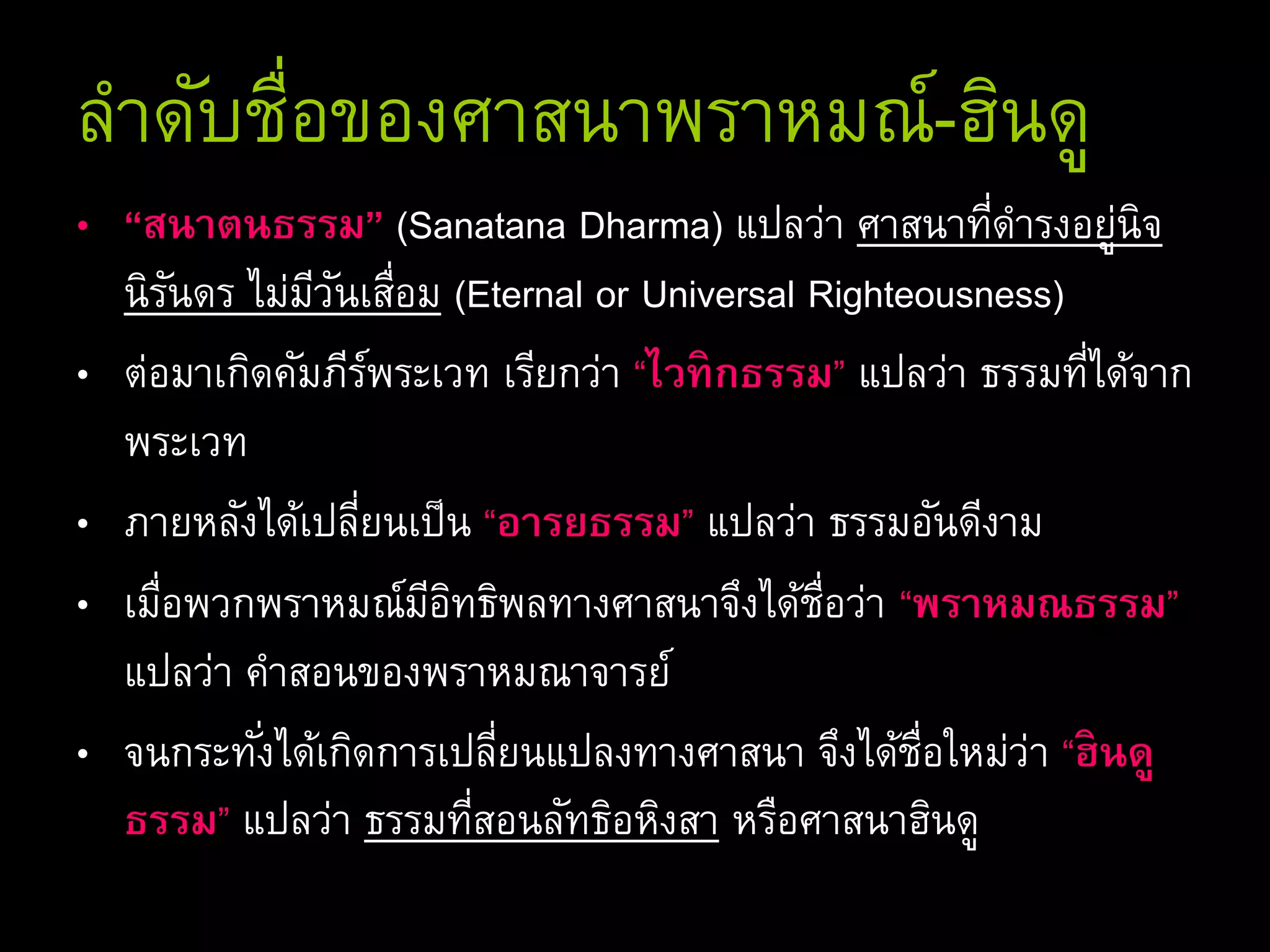 ลาดับชื่อของศาสนาพราหมณ์-ฮินดู
• “สนาตนธรรม” (Sanatana Dharma) แปลว่า ศาสนาที่ดารงอยู่นิจ
นิรันดร ไม่มีวันเสื่อม (Eternal or Universal Righteousness)
• ต่อมาเกิดคัมภีร์พระเวท เรียกว่า “ไวทิกธรรม” แปลว่า ธรรมที่ได้จาก
พระเวท
• ภายหลังได้เปลี่ยนเป็น “อารยธรรม” แปลว่า ธรรมอันดีงาม
• เมื่อพวกพราหมณ์มีอิทธิพลทางศาสนาจึงได้ชื่อว่า “พราหมณธรรม”
แปลว่า คาสอนของพราหมณาจารย์
• จนกระทั่งได้เกิดการเปลี่ยนแปลงทางศาสนา จึงได้ชื่อใหม่ว่า “ฮินดู
ธรรม” แปลว่า ธรรมที่สอนลัทธิอหิงสา หรือศาสนาฮินดู
 