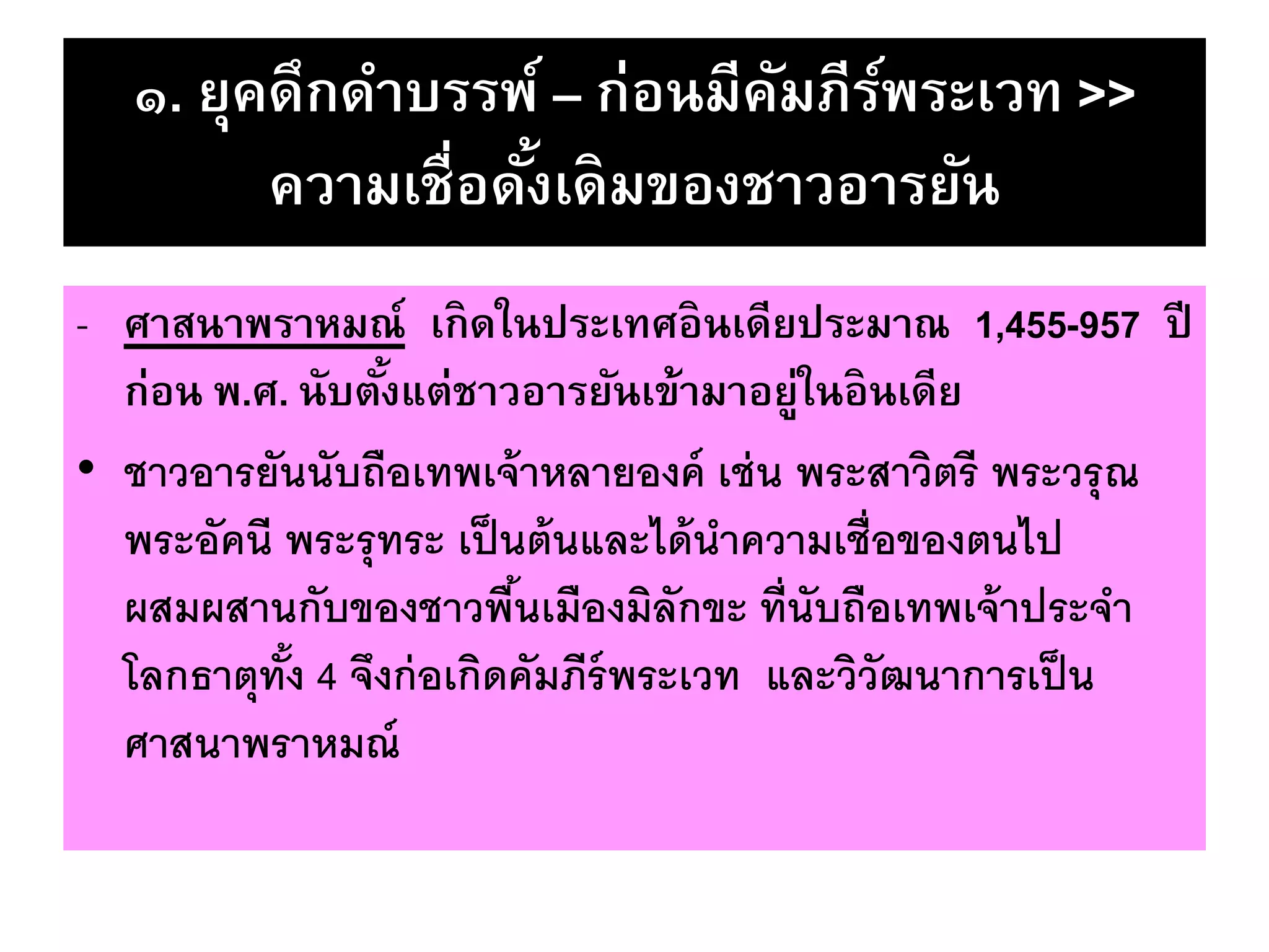 ๑. ยุคดึกดาบรรพ์ – ก่อนมีคัมภีร์พระเวท >>
ความเชื่อดั้งเดิมของชาวอารยัน
- ศาสนาพราหมณ์ เกิดในประเทศอินเดียประมาณ 1,455-957 ปี
ก่อน พ.ศ. นับตั้งแต่ชาวอารยันเข้ามาอยู่ในอินเดีย
• ชาวอารยันนับถือเทพเจ้าหลายองค์ เช่น พระสาวิตรี พระวรุณ
พระอัคนี พระรุทระ เป็นต้นและได้นาความเชื่อของตนไป
ผสมผสานกับของชาวพื้นเมืองมิลักขะ ที่นับถือเทพเจ้าประจา
โลกธาตุทั้ง 4 จึงก่อเกิดคัมภีร์พระเวท และวิวัฒนาการเป็น
ศาสนาพราหมณ์
 