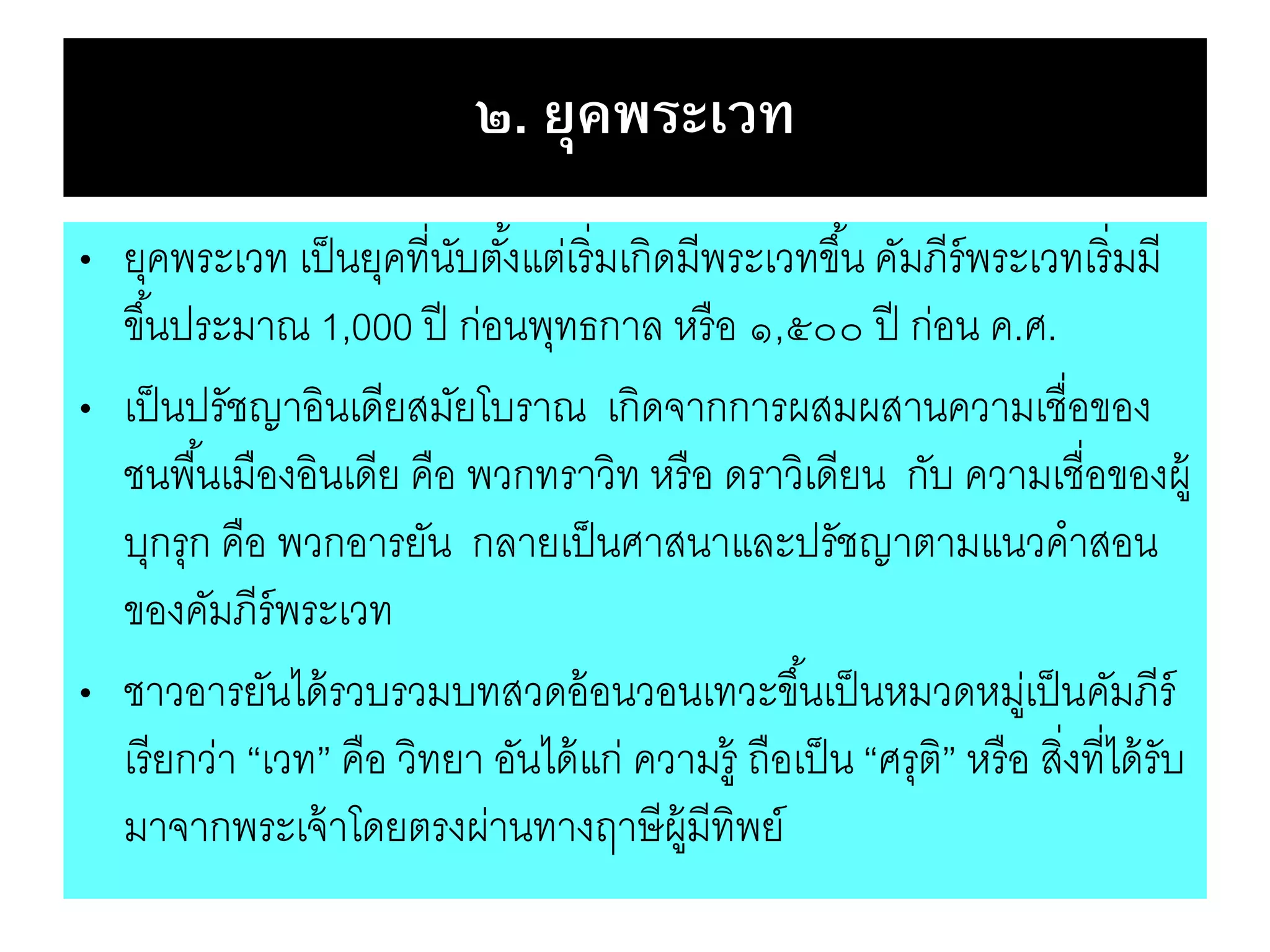 ๒. ยุคพระเวท
• ยุคพระเวท เป็นยุคที่นับตั้งแต่เริ่มเกิดมีพระเวทขึ้น คัมภีร์พระเวทเริ่มมี
ขึ้นประมาณ 1,000 ปี ก่อนพุทธกาล หรือ ๑,๕๐๐ ปี ก่อน ค.ศ.
• เป็นปรัชญาอินเดียสมัยโบราณ เกิดจากการผสมผสานความเชื่อของ
ชนพื้นเมืองอินเดีย คือ พวกทราวิท หรือ ดราวิเดียน กับ ความเชื่อของผู้
บุกรุก คือ พวกอารยัน กลายเป็นศาสนาและปรัชญาตามแนวคาสอน
ของคัมภีร์พระเวท
• ชาวอารยันได้รวบรวมบทสวดอ้อนวอนเทวะขึ้นเป็นหมวดหมู่เป็นคัมภีร์
เรียกว่า “เวท” คือ วิทยา อันได้แก่ ความรู้ ถือเป็น “ศรุติ” หรือ สิ่งที่ได้รับ
มาจากพระเจ้าโดยตรงผ่านทางฤาษีผู้มีทิพย์
 