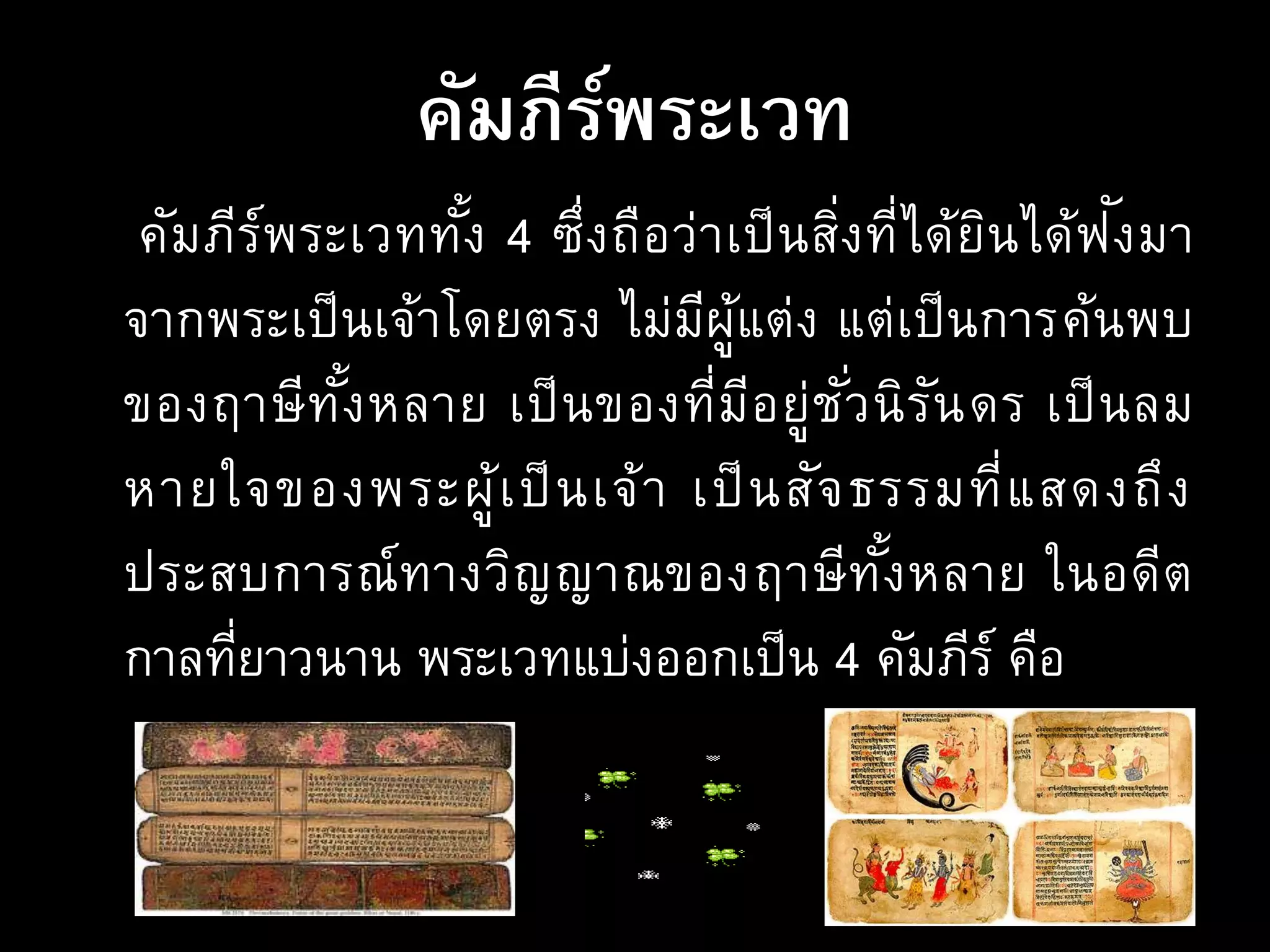 คัมภีร์พระเวท
คัมภีร์พระเวททั้ง 4 ซึ่งถือว่าเป็นสิ่งที่ได้ยินได้ฟังมา
จากพระเป็นเจ้าโดยตรง ไม่มีผู้แต่ง แต่เป็นการค้นพบ
ของฤาษีทั้งหลาย เป็นของที่มีอยู่ชั่วนิรันดร เป็นลม
หายใจของพระผู้เป็นเจ้า เป็นสัจธรรมที่แสดงถึง
ประสบการณ์ทางวิญญาณของฤาษีทั้งหลาย ในอดีต
กาลที่ยาวนาน พระเวทแบ่งออกเป็น 4 คัมภีร์ คือ
 