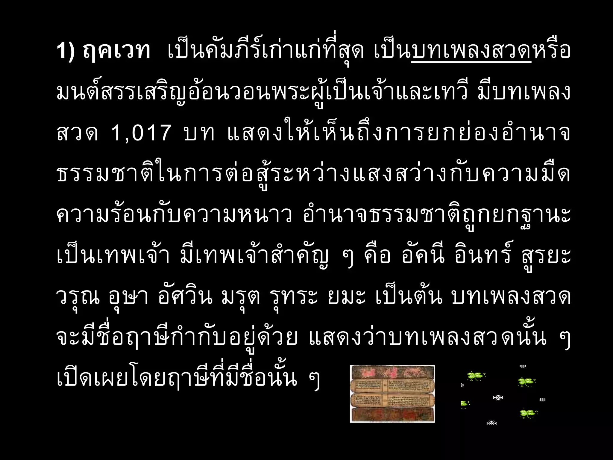1) ฤคเวท เป็นคัมภีร์เก่าแก่ที่สุด เป็นบทเพลงสวดหรือ
มนต์สรรเสริญอ้อนวอนพระผู้เป็นเจ้าและเทวี มีบทเพลง
สวด 1,017 บท แสดงให้เห็นถึงการยกย่องอานาจ
ธรรมชาติในการต่อสู้ระหว่างแสงสว่างกับความมืด
ความร้อนกับความหนาว อานาจธรรมชาติถูกยกฐานะ
เป็นเทพเจ้า มีเทพเจ้าสาคัญ ๆ คือ อัคนี อินทร์ สูรยะ
วรุณ อุษา อัศวิน มรุต รุทระ ยมะ เป็นต้น บทเพลงสวด
จะมีชื่อฤาษีกากับอยู่ด้วย แสดงว่าบทเพลงสวดนั้น ๆ
เปิดเผยโดยฤาษีที่มีชื่อนั้น ๆ
 