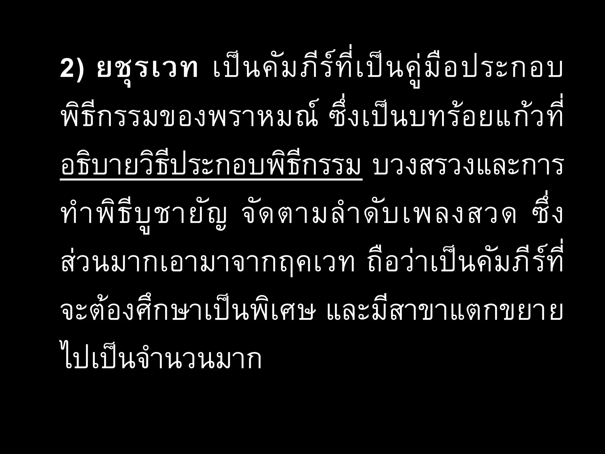 2) ยชุรเวท เป็นคัมภีร์ที่เป็นคู่มือประกอบ
พิธีกรรมของพราหมณ์ ซึ่งเป็นบทร้อยแก้วที่
อธิบายวิธีประกอบพิธีกรรม บวงสรวงและการ
ทาพิธีบูชายัญ จัดตามลาดับเพลงสวด ซึ่ง
ส่วนมากเอามาจากฤคเวท ถือว่าเป็นคัมภีร์ที่
จะต้องศึกษาเป็นพิเศษ และมีสาขาแตกขยาย
ไปเป็นจานวนมาก
 