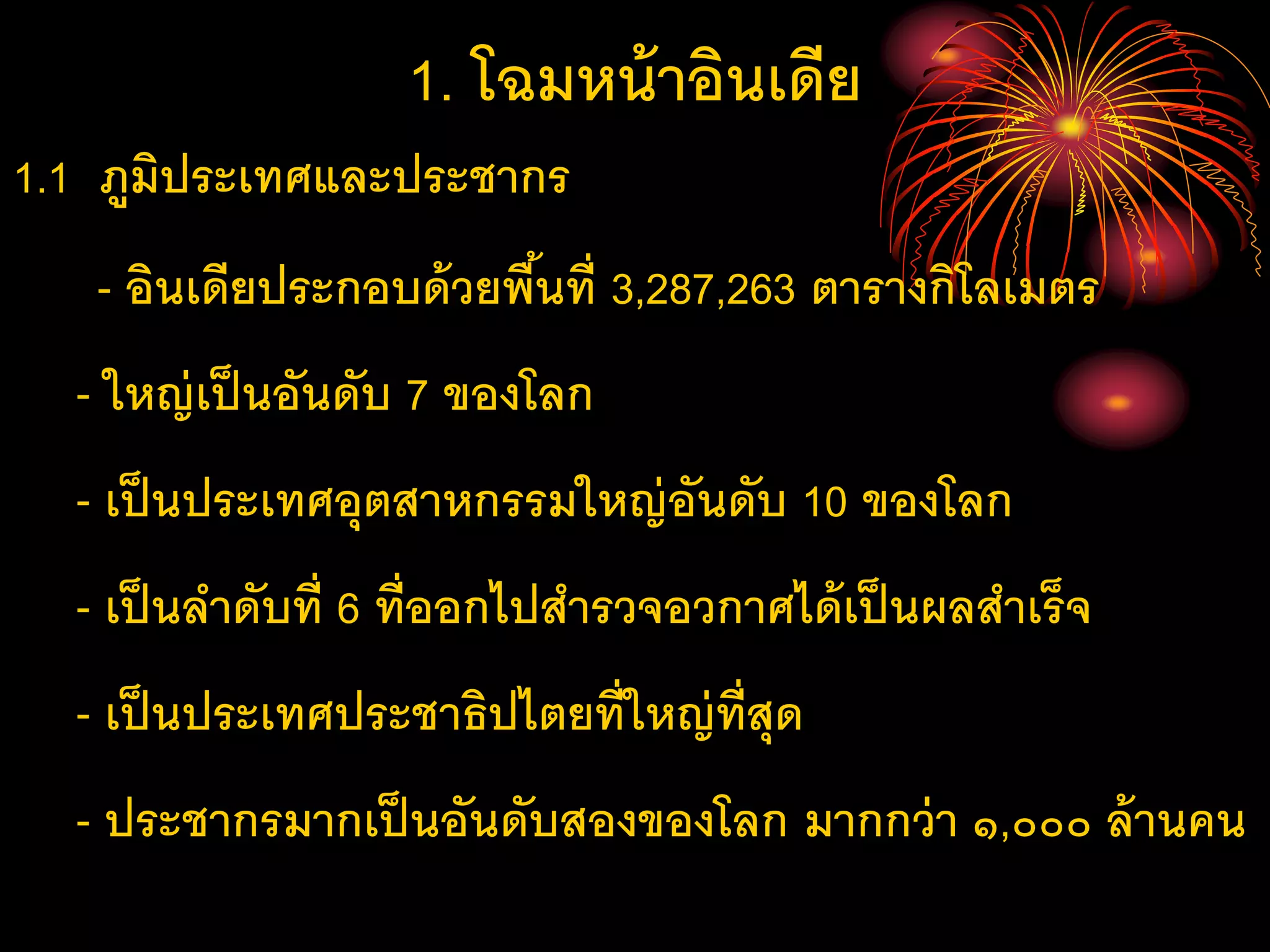 1. โฉมหน้าอินเดีย
1.1 ภูมิประเทศและประชากร
- อินเดียประกอบด้วยพื้นที่ 3,287,263 ตารางกิโลเมตร
- ใหญ่เป็นอันดับ 7 ของโลก
- เป็นประเทศอุตสาหกรรมใหญ่อันดับ 10 ของโลก
- เป็นลาดับที่ 6 ที่ออกไปสารวจอวกาศได้เป็นผลสาเร็จ
- เป็นประเทศประชาธิปไตยที่ใหญ่ที่สุด
- ประชากรมากเป็นอันดับสองของโลก มากกว่า ๑,๐๐๐ ล้านคน
 