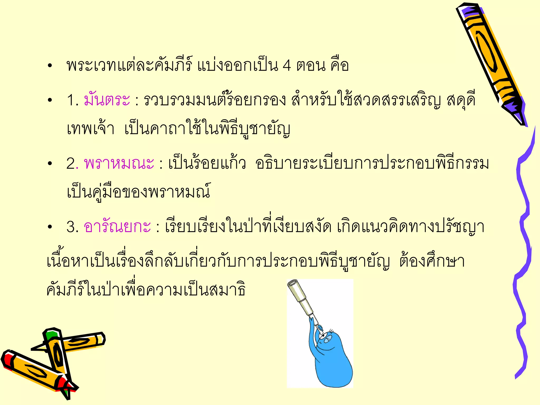• พระเวทแต่ละคัมภีร์ แบ่งออกเป็น 4 ตอน คือ
• 1. มันตระ : รวบรวมมนต์ร้อยกรอง สาหรับใช้สวดสรรเสริญ สดุดี
เทพเจ้า เป็นคาถาใช้ในพิธีบูชายัญ
• 2. พราหมณะ : เป็นร้อยแก้ว อธิบายระเบียบการประกอบพิธีกรรม
เป็นคู่มือของพราหมณ์
• 3. อารัณยกะ : เรียบเรียงในป่าที่เงียบสงัด เกิดแนวคิดทางปรัชญา
เนื้อหาเป็นเรื่องลึกลับเกี่ยวกับการประกอบพิธีบูชายัญ ต้องศึกษา
คัมภีร์ในป่าเพื่อความเป็นสมาธิ
 
