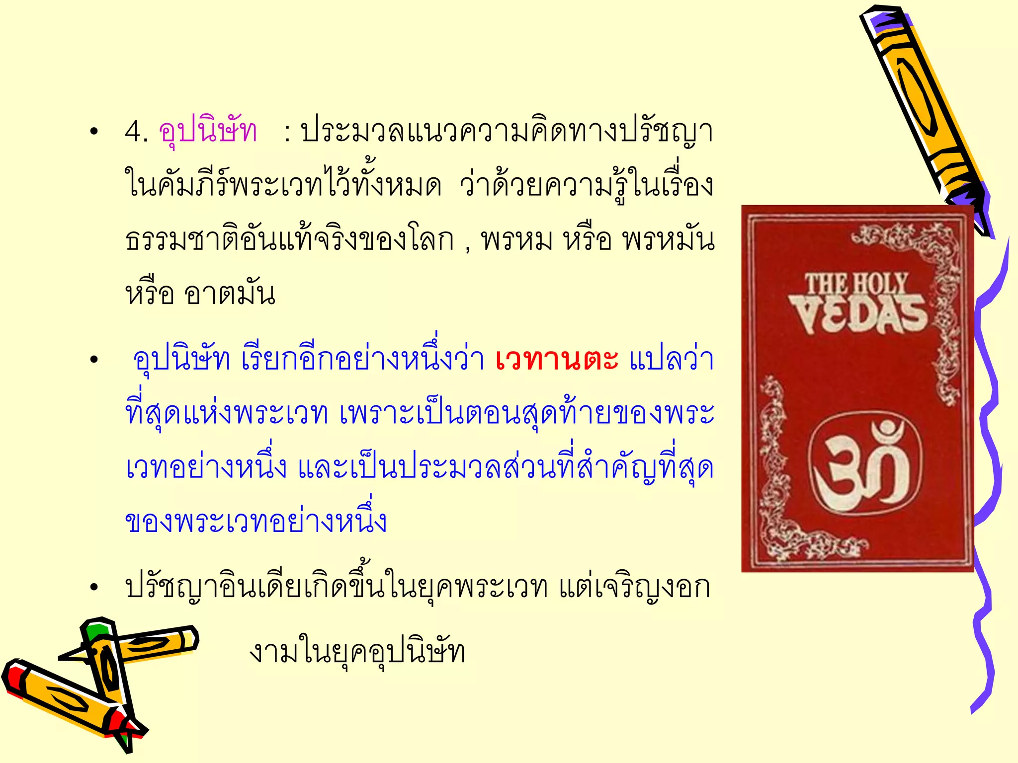 • 4. อุปนิษัท : ประมวลแนวความคิดทางปรัชญา
ในคัมภีร์พระเวทไว้ทั้งหมด ว่าด้วยความรู้ในเรื่อง
ธรรมชาติอันแท้จริงของโลก , พรหม หรือ พรหมัน
หรือ อาตมัน
• อุปนิษัท เรียกอีกอย่างหนึ่งว่า เวทานตะ แปลว่า
ที่สุดแห่งพระเวท เพราะเป็นตอนสุดท้ายของพระ
เวทอย่างหนึ่ง และเป็นประมวลส่วนที่สาคัญที่สุด
ของพระเวทอย่างหนึ่ง
• ปรัชญาอินเดียเกิดขึ้นในยุคพระเวท แต่เจริญงอก
• งามในยุคอุปนิษัท
 
