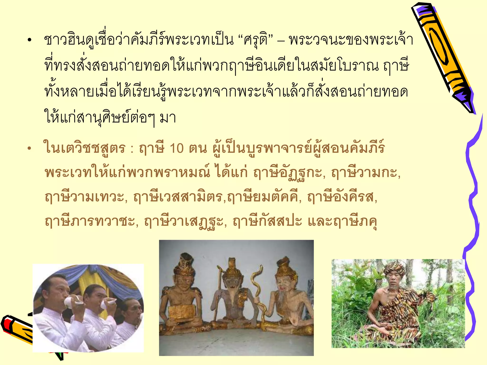 • ชาวฮินดูเชื่อว่าคัมภีร์พระเวทเป็น “ศรุติ” – พระวจนะของพระเจ้า
ที่ทรงสั่งสอนถ่ายทอดให้แก่พวกฤาษีอินเดียในสมัยโบราณ ฤาษี
ทั้งหลายเมื่อได้เรียนรู้พระเวทจากพระเจ้าแล้วก็สั่งสอนถ่ายทอด
ให้แก่สานุศิษย์ต่อๆ มา
• ในเตวิชชสูตร : ฤาษี 10 ตน ผู้เป็นบูรพาจารย์ผู้สอนคัมภีร์
พระเวทให้แก่พวกพราหมณ์ ได้แก่ ฤาษีอัฏฐกะ, ฤาษีวามกะ,
ฤาษีวามเทวะ, ฤาษีเวสสามิตร,ฤาษียมตัคคี, ฤาษีอังคีรส,
ฤาษีภารทวาชะ, ฤาษีวาเสฎฐะ, ฤาษีกัสสปะ และฤาษีภคุ
 
