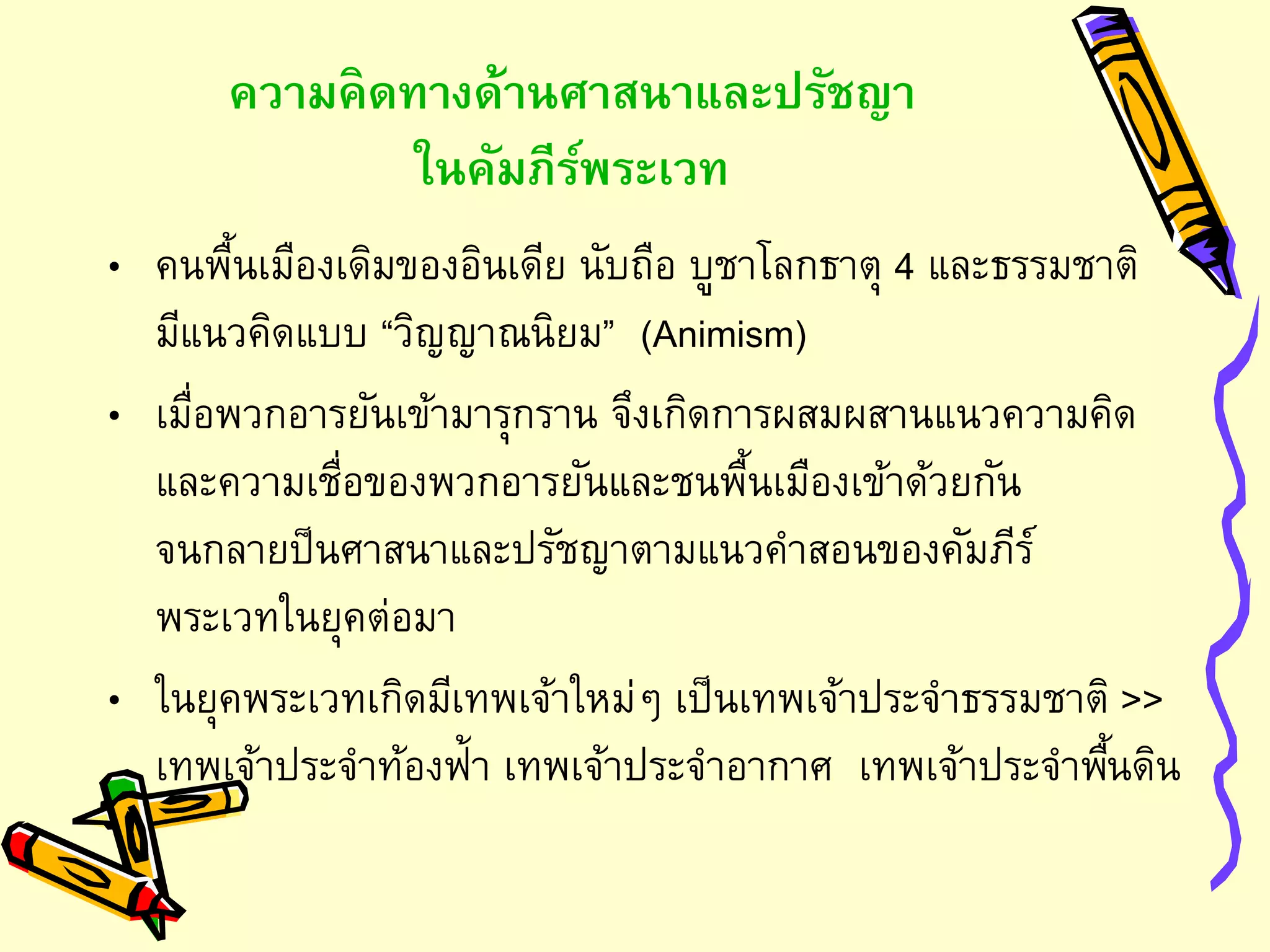 ความคิดทางด้านศาสนาและปรัชญา
ในคัมภีร์พระเวท
• คนพื้นเมืองเดิมของอินเดีย นับถือ บูชาโลกธาตุ 4 และธรรมชาติ
มีแนวคิดแบบ “วิญญาณนิยม” (Animism)
• เมื่อพวกอารยันเข้ามารุกราน จึงเกิดการผสมผสานแนวความคิด
และความเชื่อของพวกอารยันและชนพื้นเมืองเข้าด้วยกัน
จนกลายป็นศาสนาและปรัชญาตามแนวคาสอนของคัมภีร์
พระเวทในยุคต่อมา
• ในยุคพระเวทเกิดมีเทพเจ้าใหม่ๆ เป็นเทพเจ้าประจาธรรมชาติ >>
เทพเจ้าประจาท้องฟ้า เทพเจ้าประจาอากาศ เทพเจ้าประจาพื้นดิน
 
