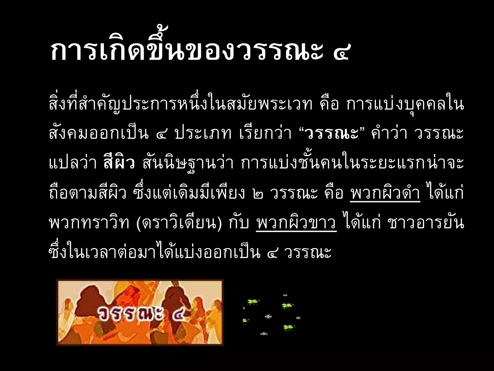 การเกิดขึ้นของวรรณะ ๔
สิ่งที่สาคัญประการหนึ่งในสมัยพระเวท คือ การแบ่งบุคคลใน
สังคมออกเป็น ๔ ประเภท เรียกว่า “วรรณะ” คาว่า วรรณะ
แปลว่า สีผิว สันนิษฐานว่า การแบ่งชั้นคนในระยะแรกน่าจะ
ถือตามสีผิว ซึ่งแต่เดิมมีเพียง ๒ วรรณะ คือ พวกผิวดา ได้แก่
พวกทราวิท (ดราวิเดียน) กับ พวกผิวขาว ได้แก่ ชาวอารยัน
ซึ่งในเวลาต่อมาได้แบ่งออกเป็น ๔ วรรณะ
 