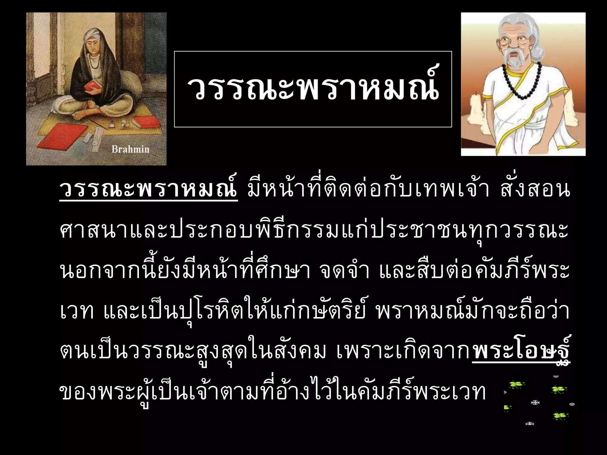 วรรณะพราหมณ์
วรรณะพราหมณ์ มีหน้าที่ติดต่อกับเทพเจ้า สั่งสอน
ศาสนาและประกอบพิธีกรรมแก่ประชาชนทุกวรรณะ
นอกจากนี้ยังมีหน้าที่ศึกษา จดจา และสืบต่อคัมภีร์พระ
เวท และเป็นปุโรหิตให้แก่กษัตริย์ พราหมณ์มักจะถือว่า
ตนเป็นวรรณะสูงสุดในสังคม เพราะเกิดจากพระโอษฐ์
ของพระผู้เป็นเจ้าตามที่อ้างไว้ในคัมภีร์พระเวท
 