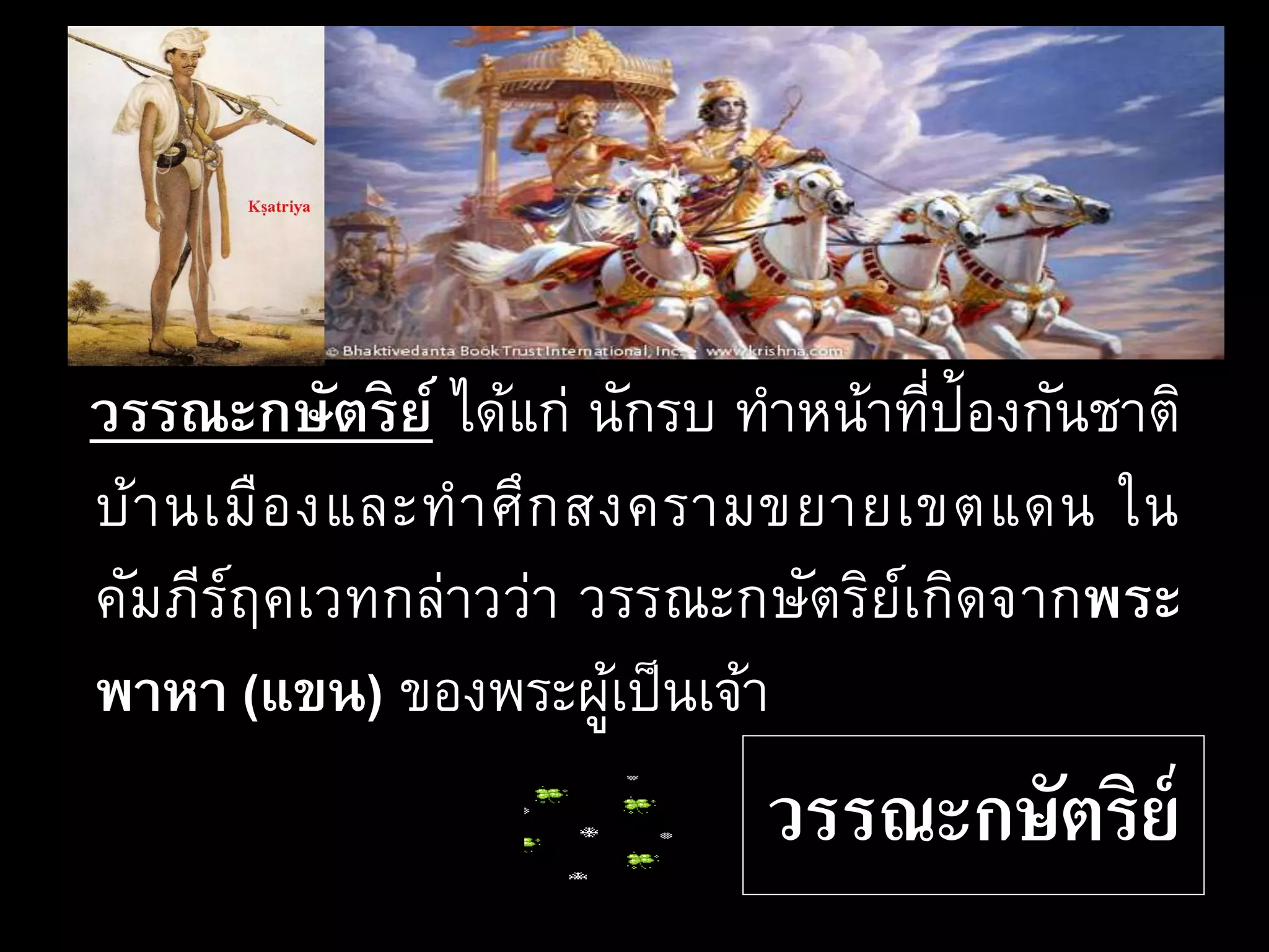 วรรณะกษัตริย์
วรรณะกษัตริย์ ได้แก่ นักรบ ทาหน้าที่ป้องกันชาติ
บ้านเมืองและทาศึกสงครามขยายเขตแดน ใน
คัมภีร์ฤคเวทกล่าวว่า วรรณะกษัตริย์เกิดจากพระ
พาหา (แขน) ของพระผู้เป็นเจ้า
 