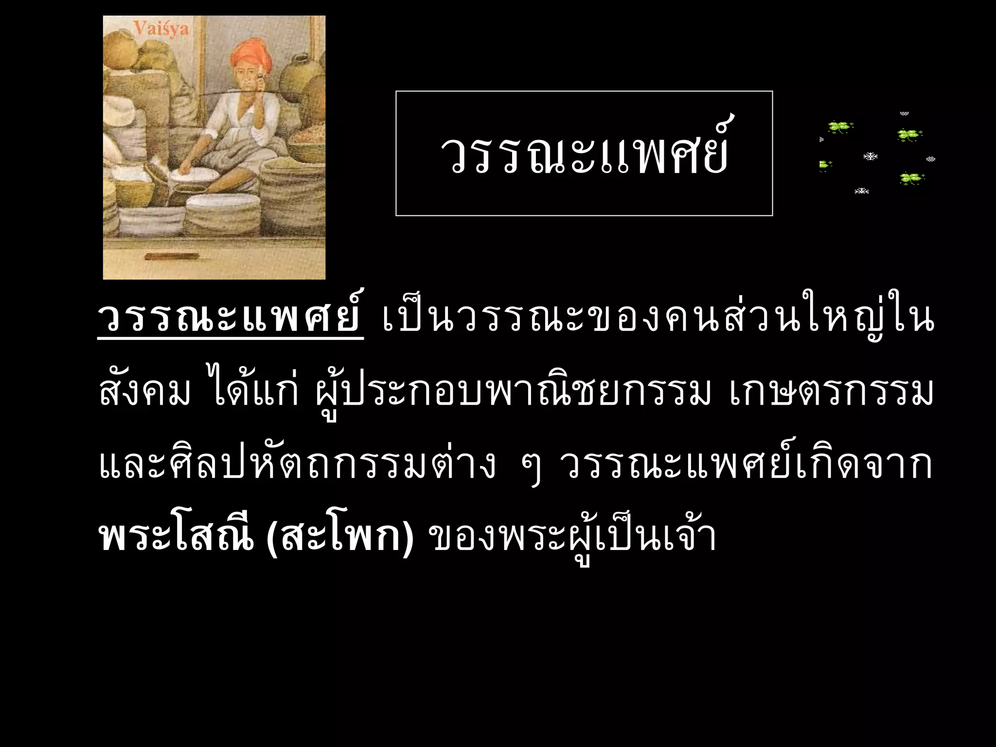 วรรณะแพศย์
วรรณะแพศย์ เป็นวรรณะของคนส่วนใหญ่ใน
สังคม ได้แก่ ผู้ประกอบพาณิชยกรรม เกษตรกรรม
และศิลปหัตถกรรมต่าง ๆ วรรณะแพศย์เกิดจาก
พระโสณี (สะโพก) ของพระผู้เป็นเจ้า
 