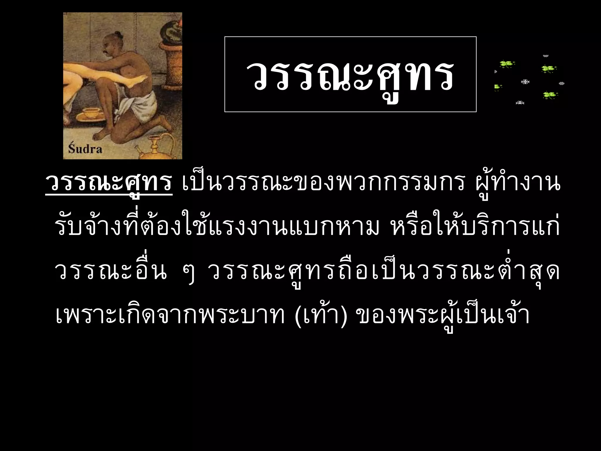 วรรณะศูทร
วรรณะศูทร เป็นวรรณะของพวกกรรมกร ผู้ทางาน
รับจ้างที่ต้องใช้แรงงานแบกหาม หรือให้บริการแก่
วรรณะอื่น ๆ วรรณะศูทรถือเป็นวรรณะต่าสุด
เพราะเกิดจากพระบาท (เท้า) ของพระผู้เป็นเจ้า
 