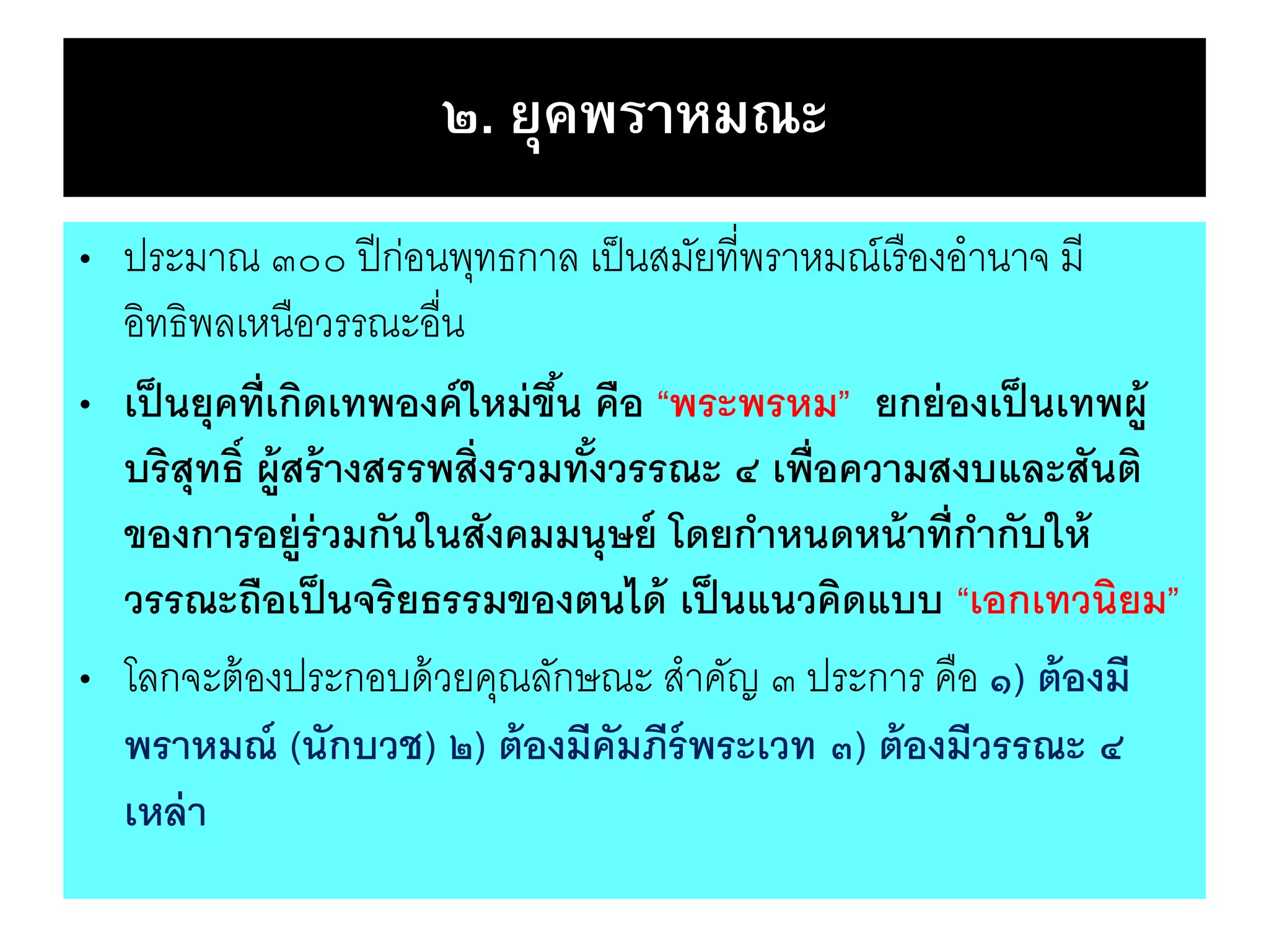 ๒. ยุคพราหมณะ
• ประมาณ ๓๐๐ ปีก่อนพุทธกาล เป็นสมัยที่พราหมณ์เรืองอานาจ มี
อิทธิพลเหนือวรรณะอื่น
• เป็นยุคที่เกิดเทพองค์ใหม่ขึ้น คือ “พระพรหม” ยกย่องเป็นเทพผู้
บริสุทธิ์ ผู้สร้างสรรพสิ่งรวมทั้งวรรณะ ๔ เพื่อความสงบและสันติ
ของการอยู่ร่วมกันในสังคมมนุษย์ โดยกาหนดหน้าที่กากับให้
วรรณะถือเป็นจริยธรรมของตนได้ เป็นแนวคิดแบบ “เอกเทวนิยม”
• โลกจะต้องประกอบด้วยคุณลักษณะ สาคัญ ๓ ประการ คือ ๑) ต้องมี
พราหมณ์ (นักบวช) ๒) ต้องมีคัมภีร์พระเวท ๓) ต้องมีวรรณะ ๔
เหล่า
 