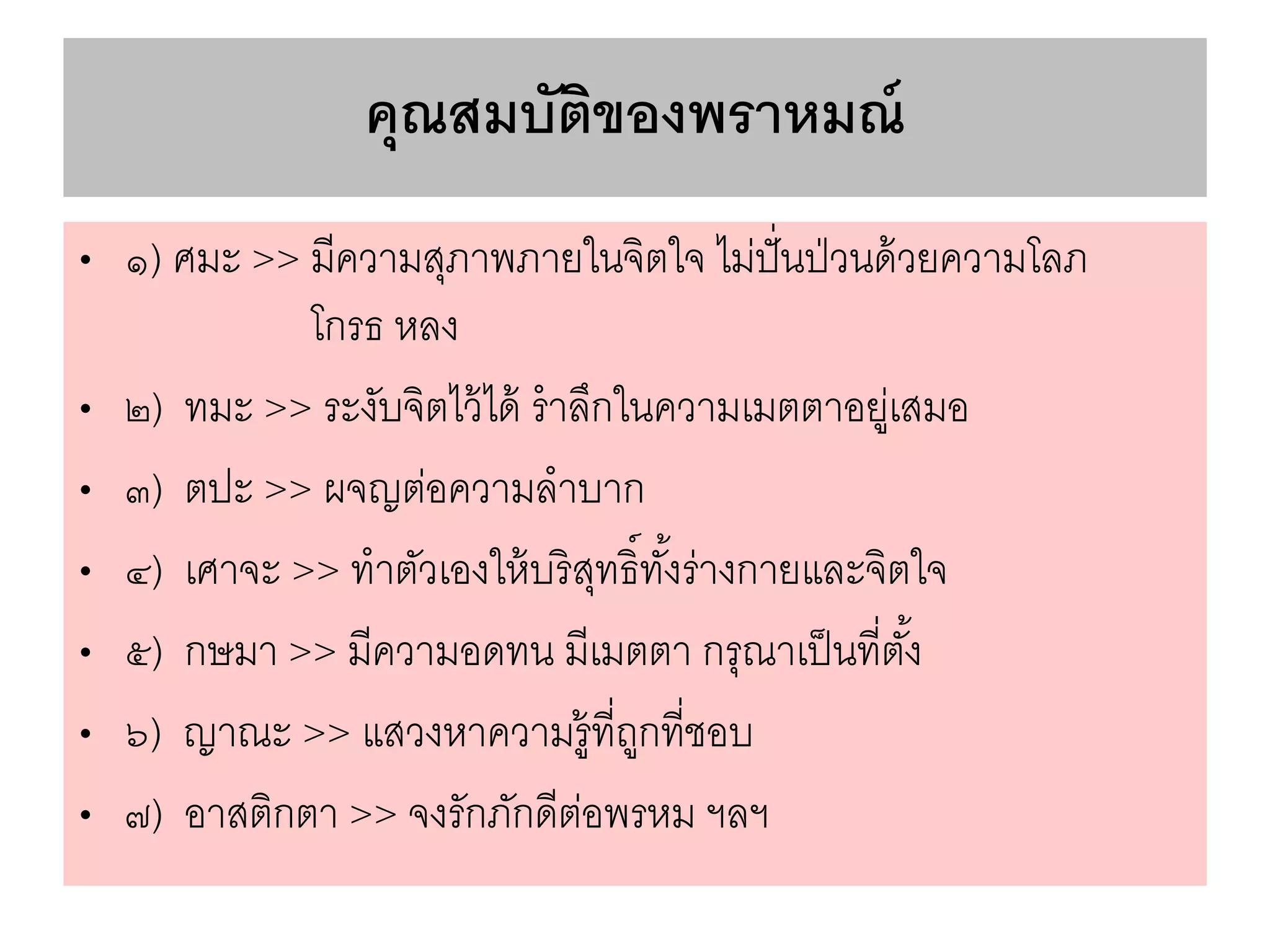คุณสมบัติของพราหมณ์
• ๑) ศมะ >> มีความสุภาพภายในจิตใจ ไม่ปั่นป่วนด้วยความโลภ
โกรธ หลง
• ๒) ทมะ >> ระงับจิตไว้ได้ ราลึกในความเมตตาอยู่เสมอ
• ๓) ตปะ >> ผจญต่อความลาบาก
• ๔) เศาจะ >> ทาตัวเองให้บริสุทธิ์ทั้งร่างกายและจิตใจ
• ๕) กษมา >> มีความอดทน มีเมตตา กรุณาเป็นที่ตั้ง
• ๖) ญาณะ >> แสวงหาความรู้ที่ถูกที่ชอบ
• ๗) อาสติกตา >> จงรักภักดีต่อพรหม ฯลฯ
 