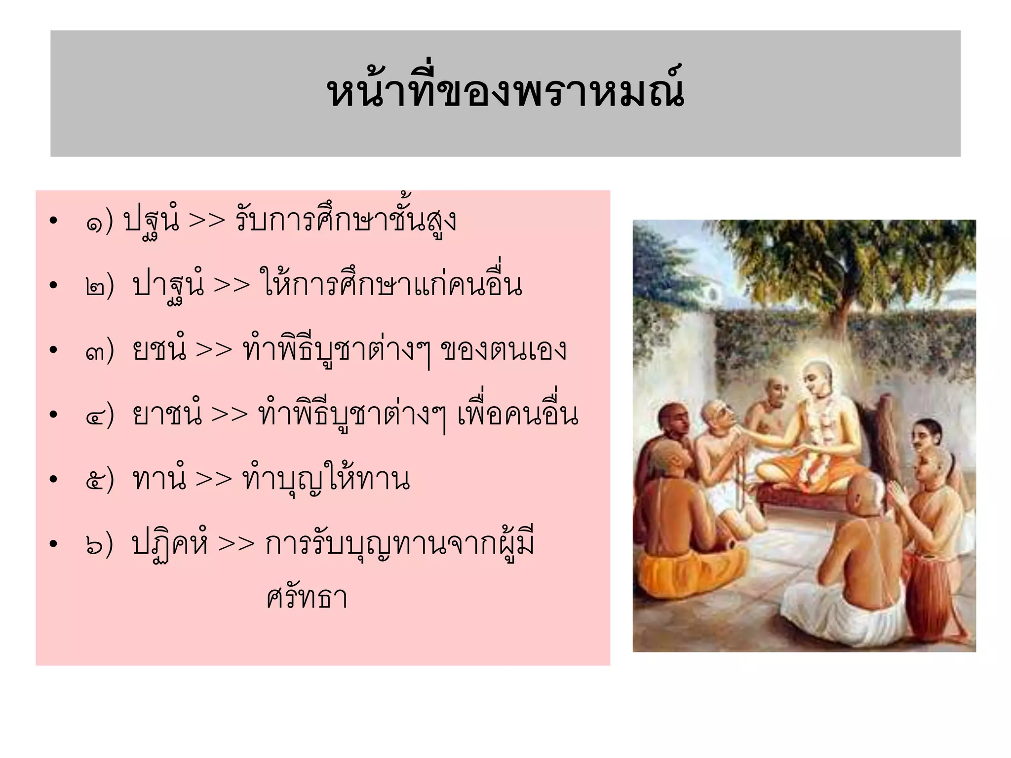หน้าที่ของพราหมณ์
• ๑) ปฐน >> รับการศึกษาชั้นสูง
• ๒) ปาฐน >> ให้การศึกษาแก่คนอื่น
• ๓) ยชน >> ทาพิธีบูชาต่างๆ ของตนเอง
• ๔) ยาชน >> ทาพิธีบูชาต่างๆ เพื่อคนอื่น
• ๕) ทาน >> ทาบุญให้ทาน
• ๖) ปฏิคห >> การรับบุญทานจากผู้มี
ศรัทธา
 